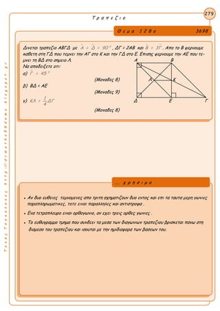 ΤακηςΤσακαλακοςhttp://drmaths58demo.blogspot.gr
Τ ρ α π ε ζ ι ο
Θ ε μ α 1 2 8 ο 3698
Δινεται τραπεζιο ΑΒΓΔ με   0
Α = Δ = 90 , ΔΓ = 2ΑΒ και  Β = 3Γ . Απο το Β φερνουμε
καθετη στη ΓΔ που τεμνει την ΑΓ στο Κ και την ΓΔ στο Ε. Επισης φερνουμε την ΑΕ που τε-
μνει τη ΒΔ στο σημειο Λ. Α Β
Να αποδειξετε οτι:
α)  0
Γ = 45
(Μοναδες 8) Λ Κ
β) ΒΔ = ΑΕ
(Μοναδες 9)
γ)
1
ΚΛ = ΔΓ
4
Δ Ε Γ
(Μοναδες 8)
279
● Αν δυο ευθειες τεμνομενες απο τριτη σχηματιζουν δυο εντος και επι τα ταυτα μερη γωνιες
παραπληρωματικες, τοτε ειναι παραλληλες και αντιστροφα .
● Ενα τετραπλευρο ειναι ορθογωνιο, αν εχει τρεις ορθες γωνιες .
● Το ευθυγραμμο τμημα που συνδεει τα μεσα των διαγωνιων τραπεζιου βρισκεται πανω στη
διαμεσο του τραπεζιου και ισουται με την ημιδιαφορα των βασεων του.
... χ ρ η σ ι μ ο
 