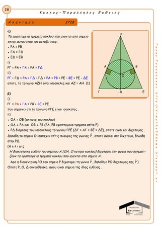 28
Κ υ κ λ ο ς – Π α ρ α λ λ η λ ε ς Ε υ θ ε ι ε ς
ΤακηςΤσακαλακοςhttp://drmaths58demo.blogspot.gr
α)
Τα εφαπτομενα τμηματα κυκλου που αγονται απο σημειο
εκτος αυτου ειναι ισα μεταξυ τους.
● ΡΑ = ΡΒ
● ΓΑ = ΓΔ
● ΕΔ = ΕΒ
i)
ΡΓ = ΡΑ + ΓΑ = ΡΑ + ΓΔ
ii)
ΡΓ – ΓΔ = ΡΑ + ΓΔ – ΓΔ = ΡΑ = ΡΒ = ΡΕ – ΒΕ = ΡΕ - ΔΕ
οποτε, το τριγωνο ΑΖΗ ειναι ισοσκελες και ΑΖ = ΑΗ (1)
β)
i)
ΡΓ = ΡΑ + ΓΑ = ΡΒ + ΒΕ = ΡΕ
που σημαινει οτι το τριγωνο ΡΓΕ ειναι ισοσκελες .
ii)
● ΟΑ = ΟΒ (ακτινες του κυκλου)
● ΟΑ ⊥ ΡΑ και ΟΒ ⊥ ΡΒ (ΡΑ, ΡΒ εφαπτομενα τμηματα απ’το Ρ)
● ΡΔ διαμεσος του ισοσκελους τριγωνου ΓΡΕ (ΔΓ = ΑΓ = ΒΕ = ΔΕ), οποτε ειναι και διχοτομος .
Δηλαδη το σημειο Ο ισαπεχει απ’τις πλευρες της γωνιας Ρ , οποτε ανηκει στη διχοτομο, δηλαδη
στην ΡΔ.
(Α λ λ ι ω ς
Η διακεντρικη ευθεια του σημειου Α (ΟΑ, Ο κεντρο κυκλου) διχοτομει την γωνια που σχηματι-
ζουν τα εφαπτομενα τμηματα κυκλου που αγονται απο σημειο Α .
Αρα η διακεντρικη ΡΟ του σημειο Ρ διχοτομει τη γωνια Ρ , δηλαδη η ΡΟ διχοτομος της Ρ )
Οποτε Ρ, Ο, Δ συνευθειακα, αφου ειναι σημεια της ιδιας ευθειας .
Ρ
Α Β
Γ Δ Ε
Α π α ν τ η σ η 3728
Ο
 