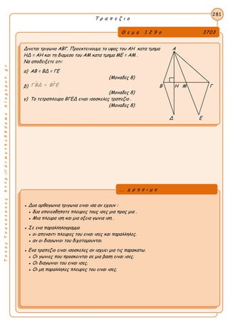 ΤακηςΤσακαλακοςhttp://drmaths58demo.blogspot.gr
Τ ρ α π ε ζ ι ο
Θ ε μ α 1 2 9 ο 3703
Δινεται τριγωνο ΑΒΓ. Προεκτεινουμε το υψος του ΑΗ κατα τμημα Α
ΗΔ = ΑΗ και τη διαμεσο του ΑΜ κατα τμημα ΜΕ = ΑΜ .
Να αποδειξετε οτι:
α) ΑΒ = ΒΔ = ΓΕ
(Μοναδες 8)
β)
 Γ ΒΔ = ΒΓΕ Β Η Μ Γ
(Μοναδες 8)
γ) Το τετραπλευρο ΒΓΕΔ ειναι ισοσκελες τραπεζιο .
(Μοναδες 8)
Δ Ε
281
● Δυο ορθογωνια τριγωνα ειναι ισα αν εχουν :
● δυο οποιεσδηποτε πλευρες τους ισες μια προς μια .
● Μια πλευρα ιση και μια οξεια γωνια ιση .
● Σε ενα παραλληλογραμμο
● οι απεναντι πλευρες του ειναι ισες και παραλληλες.
● αν οι διαγωνιοι του διχοτομουνται.
● Ενα τραπεζιο ειναι ισοσκελες αν ισχυει μια τις παρακατω.
● Οι γωνιες που προσκεινται σε μια βαση ειναι ισες.
● Οι διαγωνιοι του ειναι ισες.
● Οι μη παραλληλες πλευρες του ειναι ισες.
... χ ρ η σ ι μ ο
 