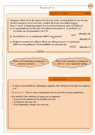 ΤακηςΤσακαλακοςhttp://drmaths58demo.blogspot.gr
Τ ρ α π ε ζ ι ο
Θ ε μ α 1 3 0 ο 3706
Θεωρουμε ευθεια (ε) και δυο σημεια Α και Β εκτος αυτης, τα οποια βρισκονται στο ιδιο ημιε-
πιπεδο σε σχεση με την (ε) ετσι ωστε, η ευθεια ΑΒ να μην ειναι καθετη στην (ε).
Εστω Α΄ και Β΄ τα συμμετρικα σημεια των Α και Β αντιστοιχα ως προς την ευθεια (ε).
α) Αν η μεσοκαθετος του ΑΒ τεμνει την ευθεια (ε) στο σημειο Κ , να αποδειξετε οτι
το Κ ανηκει και στη μεσοκαθετο του Α΄Β΄.
(Μοναδες 10)
β) Να αποδειξετε οτι το τετραπλευρο ΑΒΒ’Α’ ειναι τραπεζιο.
(Μοναδες 8)
γ) Να βρειτε τη σχεση των ευθειων ΑΒ και της ευθειας (ε) ωστε το τετραπλευρο
ΑΒΒ’Α’ να ειναι ορθογωνιο. Να αιτιολογισετε την απαντηση σας.
(Μοναδες 7)
283
● Τα σημεια της μεσοκαθετου ευθυγραμμου τμηματος ΑΒ, ισαπεχουν απ’τα ακρα του τμηματος
Α, Β .
●Τ ρ α π ε ζ ι ο : Ειναι το κυρτο τετραπλευρο που εχει μονο δυο πλευρες παραλληλες.
● Ενα τραπεζιο ειναι ισοσκελες αν ισχυει μια τις παρακατω.
● Οι γωνιες που προσκεινται σε μια βαση ειναι ισες.
● Οι διαγωνιοι του ειναι ισες.
● Οι μη παραλληλες πλευρες του ειναι ισες.
... χ ρ η σ ι μ ο
Πρεπει στην εκφωνηση να αναφερεται
... ισοσκελες τραπεζιο ...
Πρεπει στην εκφωνηση να αναφερεται
... ΑΒ δ ε ν ειναι παραλληλη της (ε)...
 