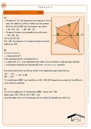 Τ ρ α π ε ζ ι ο
284
ΤακηςΤσακαλακοςhttp://drmaths58demo.blogspot.gr
α)
● Τα σημεια Α’, Β’ ειναι συμμετρικα των σημειων Α, Ν ως
προς την ευθεια (ε), οποτε η ευθεια (ε) ειναι μεσοκα-
θετη των ΑΑ’ και ΒΒ’, και Κ ενα σημειο της, οποτε
● ΚΑ = ΚΑ’ (1) ● ΚΒ = ΚΒ’ (2)
● Το σημειο Κ ανηκει στη μεσοκαθετη του ΑΒ, οποτε
● ΚΑ = ΚΒ (3)
Απ’τις (1), (2), (3) :
ΚΑ’ = ΚΒ’ που σημαινει οτι το σημειο Κ ανηκει στη μεσο-
καθετη του Α’Β’ .
β)
Π α ρ α τ η ρ η σ η
... η προχειροτητα !!!
Στην εκφωνηση πρεπει να αναφερεται οτι
● η ευθεια ΑΕ δ ε ν ειναι παραλληλη στην ευθειε (ε) για να ζηταει το (β) ερωτημα τραπεζιο .
● το ζητουμενο τραπεζιο στο ερωτημα (β) ειναι ι σ ο σ κ ε λ ε ς τραπεζιο .
Στη περιπτωση λοιπον που ΑΕ και (ε) δεν ειναι παραλληλες (αρα τεμνονται) και
ΑΑ' (ε)
ΑΑ' || ΒΒ'
ΒΒ' (ε)
 

 
Το τετραπλευρο ΑΒΒΆ΄ειναι τραπεζιο, με ΑΒ = Α’Β’ (Α’Β’ συμμετρικο ως προς (ε) του ΑΒ) αυτο
ειναι ισοσκελες τραπεζιο .
γ)
Για να ειναι ορθογωνιο το τετραπλευρο ΑΒΒΆ΄ πρεπει ΑΑ’ = ΒΒ΄
(αφου ισχυει ΑΒ = Α’Β’ και ΑΑ’ || ΒΒ’ ⊥ (ε))
Αυτο θα συμβει οταν τα Α, Β ισαπεχουν απ’την ευθεια (ε), δηλαδη οταν ΑΒ || (ε) .
Α π α ν τ η σ η 3706
Β
Α
(ε)
Α’
Β’
Κ
 