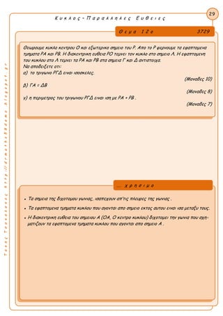 Κ υ κ λ ο ς – Π α ρ α λ λ η λ ε ς Ε υ θ ε ι ε ς
29
ΤακηςΤσακαλακοςhttp://drmaths58demo.blogspot.gr
Θεωρουμε κυκλο κεντρου Ο και εξωτερικο σημειο του Ρ. Απο το Ρ φερνουμε τα εφαπτομενα
τμηματα ΡΑ και ΡΒ. Η διακεντρικη ευθεια ΡΟ τεμνει τον κυκλο στο σημειο Λ. Η εφαπτομενη
του κυκλου στο Λ τεμνει τα ΡΑ και ΡΒ στα σημεια Γ και Δ αντιστοιχα.
Να αποδειξετε οτι:
α) το τριγωνο ΡΓΔ ειναι ισοσκελες.
(Μοναδες 10)
β) ΓΑ = ΔΒ
(Μοναδες 8)
γ) η περιμετρος του τριγωνου ΡΓΔ ειναι ιση με PA + PB .
(Μοναδες 7)
● Τα σημεια της διχοτομου γωνιας, ισαπεχουν απ’τις πλευρες της γωνιας .
● Τα εφαπτομενα τμηματα κυκλου που αγονται απο σημειο εκτος αυτου ειναι ισα μεταξυ τους.
● Η διακεντρικη ευθεια του σημειου Α (ΟΑ, Ο κεντρο κυκλου) διχοτομει την γωνια που σχη-
ματιζουν τα εφαπτομενα τμηματα κυκλου που αγονται απο σημειο Α .
Θ ε μ α 1 2 ο 3729
... χ ρ η σ ι μ ο
 