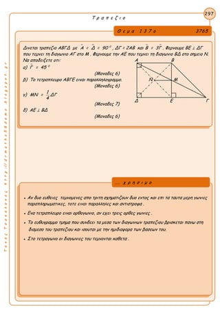 ΤακηςΤσακαλακοςhttp://drmaths58demo.blogspot.gr
Τ ρ α π ε ζ ι ο
Θ ε μ α 1 3 7 ο 3765
Δινεται τραπεζιο ΑΒΓΔ με   0
Α = Δ = 90 , ΔΓ = 2ΑΒ και  Β = 3Γ . Φερνουμε ΒΕ ⊥ ΔΓ
που τεμνει τη διαγωνιο ΑΓ στο Μ . Φερνουμε την ΑΕ που τεμνει τη διαγωνιο ΒΔ στο σημειο Ν.
Να αποδειξετε οτι: Α Β
α)  0
Γ = 45
(Μοναδες 6)
β) Το τετραπλευρο ΑΒΓΕ ειναι παραλληλογραμμο. Ν Μ
(Μοναδες 6)
γ)
1
ΜΝ = ΔΓ
4
(Μοναδες 7)
δ) ΑΕ ⊥ ΒΔ
(Μοναδες 6)
297
● Αν δυο ευθειες τεμνομενες απο τριτη σχηματιζουν δυο εντος και επι τα ταυτα μερη γωνιες
παραπληρωματικες, τοτε ειναι παραλληλες και αντιστροφα .
● Ενα τετραπλευρο ειναι ορθογωνιο, αν εχει τρεις ορθες γωνιες .
● Το ευθυγραμμο τμημα που συνδεει τα μεσα των διαγωνιων τραπεζιου βρισκεται πανω στη
διαμεσο του τραπεζιου και ισουται με την ημιδιαφορα των βασεων του.
● Στο τετραγωνο οι διαγωνιες του τεμνονται καθετα .
... χ ρ η σ ι μ ο
Δ Ε Γ
 