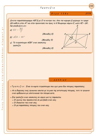 ΤακηςΤσακαλακοςhttp://drmaths58demo.blogspot.gr
Τ ρ α π ε ζ ι ο
Θ ε μ α 1 3 8 ο 3775
Δινεται παραλληλογραμμο ΑΒΓΔ με Ο το κεντρο του. Απο την κορυφη Δ φερουμε το τμημα
ΔΚ καθετο στην ΑΓ και στην προεκταση του προς το Κ θεωρουμε σημειο Ε, ωστε KE = ΔK .
Να αποδειξετε οτι: Ε
α)
ΒΔ
ΕΟ =
2
(Μοναδες 8) Α Β
β)
 0
ΔΕΒ = 90 Κ
(Μοναδες 9)
γ) Το τετραπλευρο ΑΕΒΓ ειναι ισοσκελες Ο
τραπεζιο
(Μοναδες 8) Δ Γ
299
●Τ ρ α π ε ζ ι ο : Ειναι το κυρτο τετραπλευρο που εχει μονο δυο πλευρες παραλληλες.
● Αν η διαμεσος ενος τριγωνου ισουται με το μισο της αντιστοιχης πλευρας, τοτε το τριγωνο
ειναι ορθογωνιο με υποτεινουσα την πλευρα αυτη.
● Ενα τραπεζιο ειναι ισοσκελες αν ισχυει μια τις παρακατω.
● Οι γωνιες που προσκεινται σε μια βαση ειναι ισες.
● Οι διαγωνιοι του ειναι ισες.
● Οι μη παραλληλες πλευρες του ειναι ισες.
... χ ρ η σ ι μ ο
 