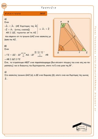Τ ρ α π ε ζ ι ο
304
ΤακηςΤσακαλακοςhttp://drmaths58demo.blogspot.gr
α)
Ειναι
  
   
1 2
1
2
Α = Α (ΑΕ διχοτομος της Α)
Α = ΖΖ = Α (εντος εναλλαξ)
ΑΒ || ΔΖ, τεμνονται απ'τη ΑΖ







που σημαινει οτι το τριγωνο ΔΑΖ ειναι ισοσκελες με
βαση την ΑΖ .
β)
Ειναι
●
ΑΒ + ΓΔ = ΑΔ
ΑΒ = ΑΔ - ΓΔΔΖ=ΑΔ
(α) υποθεση
ΓΖ = ΔΖ - ΔΓ = ΑΔ - ΔΓ = ΑΒ

● ΑΒ || ΔΖ || ΓΖ
Ετσι, το τετραπλευρο ΑΒΖΓ ειναι παραλληλογραμμο (δυο απεναντι πλευρες του ειναι ισες και πα-
ραλληλες) και οι διαγωνιες του διχοτομουνται, οποτε το Ε ειναι μεσο της ΒΓ .
γ)
Στο ισοσκελες τριγωνο ΔΑΖ (α), η ΔΕ ειναι διαμεσος (β), οποτε ειναι και διχοτομος της γωνιας
Δ .
Α π α ν τ η σ η 3810
Α Β
Δ Γ Ζ
1
2
1
2
Ε
 