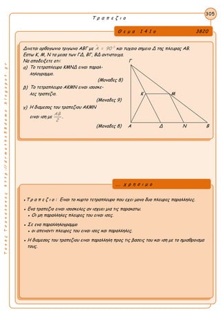 ΤακηςΤσακαλακοςhttp://drmaths58demo.blogspot.gr
Τ ρ α π ε ζ ι ο
Θ ε μ α 1 4 1 ο 3820
Δινεται ορθογωνιο τριγωνο ΑΒΓ με  0
Α = 90 και τυχαιο σημειο Δ της πλευρας ΑΒ.
Εστω Κ, Μ, Ν τα μεσα των ΓΔ, ΒΓ, ΒΔ αντιστοιχα.
Να αποδειξετε οτι: Γ
α) Το τετραπλευρο ΚΜΝΔ ειναι παραλ-
ληλογραμμο.
(Μοναδες 8)
β) Το τετραπλευρο ΑΚΜΝ ειναι ισοσκε-
λες τραπεζιο. Κ Μ
(Μοναδες 9)
γ) Η διαμεσος του τραπεζιου ΑΚΜΝ
ειναι ιση με
ΑΒ
2
.
(Μοναδες 8) Α Δ Ν Β
305
●Τ ρ α π ε ζ ι ο : Ειναι το κυρτο τετραπλευρο που εχει μονο δυο πλευρες παραλληλες.
● Ενα τραπεζιο ειναι ισοσκελες αν ισχυει μια τις παρακατω.
● Οι μη παραλληλες πλευρες του ειναι ισες.
● Σε ενα παραλληλογραμμο
● οι απεναντι πλευρες του ειναι ισες και παραλληλες.
● Η διαμεσος του τραπεζιου ειναι παραλληλη προς τις βασεις του και ιση με το ημιαθροισμα
τους.
... χ ρ η σ ι μ ο
 