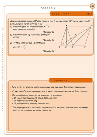 ΤακηςΤσακαλακοςhttp://drmaths58demo.blogspot.gr
Τ ρ α π ε ζ ι ο
Θ ε μ α 1 4 2 ο 3822
Δινεται παραλληλογραμμο ΑΒΓΔ με τη γωνια του Β να ειναι ιση με 70 0
και το υψος του ΑΕ.
Εστω Ζ σημειο της ΒΓ ωστε BE = EZ .
α) Να αποδειξετε οτι το τετραπλευρο ΑΖΓΔ
ειναι ισοσκελες τραπεζιο.
(Μοναδες 8)
β) Να υπολογισετε τις γωνιες του τραπεζιου Μ
ΑΖΓΔ
(Μοναδες 9)
γ) Αν Μ το μεσο του ΒΔ, να αποδειξετε
οτι
ΑΓ
ΕΜ =
2
. Β Ε Ζ Γ
(Μοναδες 8)
307
●Τ ρ α π ε ζ ι ο : Ειναι το κυρτο τετραπλευρο που εχει μονο δυο πλευρες παραλληλες.
● Αν ενα τραπεζιο ειναι ισοσκελες, τοτε οι γωνιες που προσκεινται σε μια βαση ειναι ισες.
● Ενα τραπεζιο ειναι ισοσκελες αν ισχυει μια τις παρακατω.
● Οι γωνιες που προσκεινται σε μια βαση ειναι ισες.
● Οι διαγωνιοι του ειναι ισες.
● Οι μη παραλληλες πλευρες του ειναι ισες.
● Το ευθυγραμμο τμημα που ενωνει τα μεσα των δυο πλευρων τριγωνου ειναι παραλληλο
προς την τριτη πλευρα και ισο με το μισο της.
... χ ρ η σ ι μ ο
Α Δ
 