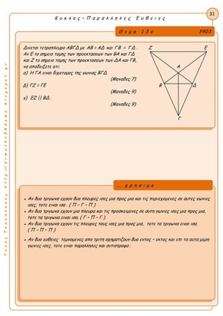 ΤακηςΤσακαλακοςhttp://drmaths58demo.blogspot.gr
Κ υ κ λ ο ς – Π α ρ α λ λ η λ ε ς Ε υ θ ε ι ε ς
Θ ε μ α 1 3 ο 3903
Δινεται τετραπλευρο ΑΒΓΔ με AB = ΑΔ και ΓΒ = ΓΔ . Ζ Ε
Αν Ε το σημειο τομης των προεκτασεων των ΒΑ και ΓΔ
και Ζ το σημειο τομης των προεκτασεων των ΔΑ και ΓΒ,
να αποδειξετε οτι: Α
α) Η ΓΑ ειναι διχοτομος της γωνιας ΒΓΔ.
(Μοναδες 7)
β) ΓΖ = ΓΕ Β Δ
(Μοναδες 9)
γ) ΕΖ || ΒΔ .
(Μοναδες 9)
Γ
31
● Αν δυο τριγωνα εχουν δυο πλευρες ισες μια προς μια και τις περιεχομενες σε αυτες γωνιες
ισες, τοτε ειναι ισα . ( Π – Γ – Π )
● Αν δυο τριγωνα εχουν μια πλευρα και τις προσκειμενες σε αυτη γωνιες ισες μια προς μια,
τοτε τα τριγωνα ειναι ισα. ( Γ – Π – Γ )
● Αν δυο τριγωνα εχουν τις πλευρες τους ισες μια προς μια, τοτε τα τριγωνα ειναι ισα.
( Π – Π – Π )
● Αν δυο ευθειες τεμνομενες απο τριτη σχηματιζουν δυο εντος – εκτος και επι τα αυτα μερη
γωνιες ισες, τοτε ειναι παραλληλες και αντιστροφα .
... χ ρ η σ ι μ ο
 