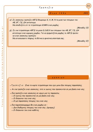 ΤακηςΤσακαλακοςhttp://drmaths58demo.blogspot.gr
Τ ρ α π ε ζ ι ο
Θ ε μ α 1 4 4 ο 3911
α) Σε ισοσκελες τραπεζιο ΑΒΓΔ θεωρουμε Κ, Λ, Μ, Ν τα μεσα των πλευρων του
ΑΒ, ΒΓ, ΓΔ, ΔΑ αντιστοιχα.
Να αποδειξετε οτι το τετραπλευρο ΚΛΜΝ ειναι ρομβος.
(Μοναδες 13)
β) Σε ενα τετραπλευρο ΑΒΓΔ τα μεσα Κ,Λ,Μ,Ν των πλευρων του ΑΒ, ΒΓ, ΓΔ, ΔΑ
αντιστοιχα ειναι κορυφες ρομβου. Για να σχηματιζεται ρομβος το ΑΒΓΔ πρεπει
να ειναι ισοσκελες τραπεζιο;
Να αιτιολογησετε πληρως τη θετικη η αρνητικη απαντηση σας .
(Μοναδες 12)
311
●Τ ρ α π ε ζ ι ο : Ειναι το κυρτο τετραπλευρο που εχει μονο δυο πλευρες παραλληλες.
● Αν ενα τραπεζιο ειναι ισοσκελες, τοτε οι γωνιες που προσκεινται σε μια βαση ειναι ισες.
● Ενα τραπεζιο ειναι ισοσκελες αν ισχυει μια τις παρακατω.
● Οι γωνιες που προσκεινται σε μια βαση ειναι ισες.
● Οι διαγωνιοι του ειναι ισες.
● Οι μη παραλληλες πλευρες του ειναι ισες.
● Ενα παραλληλογραμμο θα ειναι ρομβος αν :
● Δυο διαδοχικες πλευρες του ειναι ισες (ορισμος).
● Οι διαγωνιοι του ειναι καθετες
... χ ρ η σ ι μ ο
 