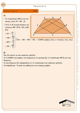 Τ ρ α π ε ζ ι ο
312
ΤακηςΤσακαλακοςhttp://drmaths58demo.blogspot.gr
α)
● Το τετραπλευρο ΑΒΓΔ ειναι ισο-
σκελες, οποτε ΑΓ = ΒΔ (1)
● Τα Κ, Λ, Μ, Ν μεσα πλευρων των
τριγωνων ΑΒΓ, ΒΓΔ, ΓΔΑ, ΔΑΒ .
Ετσι
(1)
ΑΓ
ΚΛ =
2
ΒΔ
ΛΜ =
2 ΚΛ = ΛΜ = ΜΝ = ΝΚ ΚΛΜΝ ρομβος (ολες οι πλευρες τους ισες)
ΑΓ
ΜΝ =
2
ΒΔ
ΝΚ =
2





 









β)
Οχι, δεν πρεπει να ειναι ισοσκελες τραπεζιο .
Αν το ΚΛΜΝ ειναι ρομβος, τοτε συμφωνα με το ερωτημα (α), το τετραπλευρο ΑΒΓΔ εχει ισες
διαγωνιες.
Οι ισες διαγωνιες δεν εξασφαλιζουν οτι το τετραπλευρο ειναι ισοσκελες τραπεζιο.
Αντιπαραδειγμα : Τα μεσα του ορθογωνιου ειναι κορυφες ρομβου .
Α π α ν τ η σ η 3911
Α Ν Δ
Κ Μ
Β Λ Γ
 