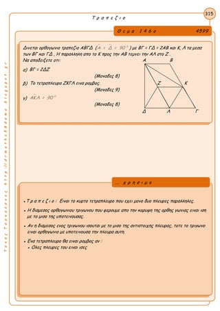 ΤακηςΤσακαλακοςhttp://drmaths58demo.blogspot.gr
Τ ρ α π ε ζ ι ο
Θ ε μ α 1 4 6 ο 4599
Δινεται oρθογωνιο τραπεζιο ΑΒΓΔ (   0
Α = Δ = 90 ) με ΒΓ = ΓΔ = 2AB και Κ, Λ τα μεσα
των ΒΓ και ΓΔ , Η παραλληλη απο το Κ προς την ΑΒ τεμνει την ΑΛ στο Ζ .
Να αποδειξετε οτι: Α Β
α) ΒΓ = 2ΔΖ
(Μοναδες 8)
β) Το τετραπλευρο ΖΚΓΛ εινα ρομβος. Ζ Κ
(Μοναδες 9)
γ)
 0
ΑΚ Λ = 90
(Μοναδες 8)
Δ Λ Γ
315
●Τ ρ α π ε ζ ι ο : Ειναι το κυρτο τετραπλευρο που εχει μονο δυο πλευρες παραλληλες.
● Η διαμεσος ορθογωνιου τριγωνου που φερουμε απο την κορυφη της ορθης γωνιας ειναι ιση
με το μισο της υποτεινουσας.
● Αν η διαμεσος ενος τριγωνου ισουται με το μισο της αντιστοιχης πλευρας, τοτε το τριγωνο
ειναι ορθογωνιο με υποτεινουσα την πλευρα αυτη.
● Ενα τετραπλευρο θα ειναι ρομβος αν :
● Ολες πλευρες του ειναι ισες
... χ ρ η σ ι μ ο
 