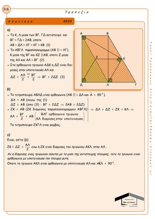 Τ ρ α π ε ζ ι ο
316
ΤακηςΤσακαλακοςhttp://drmaths58demo.blogspot.gr
α)
● Τα Κ, Λ μεσα των ΒΓ, ΓΔ αντιστοιχα και
ΒΓ = ΓΔ = 2ΑΒ, οποτε
ΑΒ = ΔΛ = ΛΓ = ΚΓ = ΚΒ (1)
● Το ΑΒΓΛ παραλληλογραμμο (ΑΒ || = ΛΓ),
Κ μεσο της ΒΓ και ΚΖ ||ΑΒ, οποτε Ζ μεσο
της ΑΛ και ΑΛ = ΒΓ (2)
● Στο ορθογωνιο τριγωνο ΑΔΚ η ΔΖ ειναι δια-
μεσος στην υποτεινουσα ΑΛ και
(2)
ΑΛ ΒΓ
ΔΖ = = ΒΓ = 2ΔΖ
2 2
 (3)
β)
● Το τετραπλευρο ΑΒΛΔ ειναι ορθογωνιο (ΑΒ || = ΔΛ και  0
Α = 90 ).
●
ΔΛ = ΑΒ (λογω της (1)
ΔΖ = ΑΒ (απο (3) : ΒΓ = 2ΔΖ 2ΑΒ = 2ΔΖ)
ΖΚ = ΑΒ (ΖΚ διαμεσος παραλληλογραμμου ΑΒΓΛ) ΔΛ = ΔΖ = ΖΚ = ΚΛ
ΒΛΓ ορθογωνιο τριγωνοΒΓ
ΚΛ = = ΑΒ
2 ΚΛ διαμεσος στην υποτεινουσα


 

 
 
 
  
Το τετραπλευρο ΖΚΓΛ ειναι ρομβος.
γ)
Ειναι, απ’το (β)
ΖΚ =
ΑΛ
ΔΖ =
2
ενω η ΖΚ ειναι διαμεσος του τριγωνου ΑΚΛ, στην ΑΛ .
Αν η διαμεσος ενος τριγωνου ισουται με το μισο της αντιστοιχης πλευρας, τοτε το τριγωνο ειναι
ορθογωνιο με υποτεινουσα την πλευρα αυτη.
Οποτε το τριγωνο ΑΚΛ ειναι ορθογωνιο με υποτεινουσα ΑΛ και  0
ΑΚΛ = 90 .
Α π α ν τ η σ η 4599
Α Β
Δ Λ Γ
Ζ Κ
 
