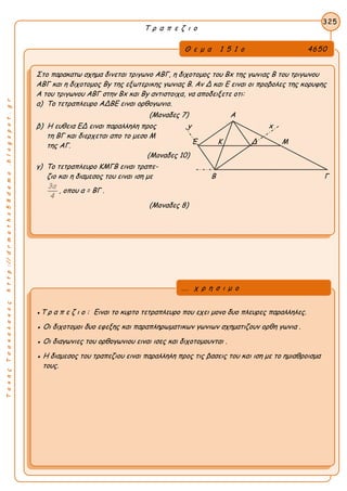 ΤακηςΤσακαλακοςhttp://drmaths58demo.blogspot.gr
Τ ρ α π ε ζ ι ο
Θ ε μ α 1 5 1 ο 4650
Στο παρακατω σχημα δινεται τριγωνο ΑΒΓ, η διχοτομος του Βx της γωνιας Β του τριγωνου
ΑΒΓ και η διχοτομος Βy της εξωτερικης γωνιας Β. Αν Δ και Ε ειναι οι προβολες της κορυφης
Α του τριγωνου ΑΒΓ στην Βx και Βy αντιστοιχα, να αποδειξετε οτι:
α) Το τετραπλευρο ΑΔΒΕ ειναι ορθογωνιο.
(Μοναδες 7) Α
β) Η ευθεια ΕΔ ειναι παραλληλη προς y x
τη ΒΓ και διερχεται απο το μεσο Μ
της ΑΓ.
(Μοναδες 10)
γ) Το τετραπλευρο ΚΜΓΒ ειναι τραπε-
ζιο και η διαμεσος του ειναι ιση με Β Γ
3α
4
, οπου α = ΒΓ .
(Μοναδες 8)
325
●Τ ρ α π ε ζ ι ο : Ειναι το κυρτο τετραπλευρο που εχει μονο δυο πλευρες παραλληλες.
● Οι διχοτομοι δυο εφεξης και παραπληρωματικων γωνιων σχηματιζουν ορθη γωνια .
● Οι διαγωνιες του ορθογωνιου ειναι ισες και διχοτομουνται .
● Η διαμεσος του τραπεζιου ειναι παραλληλη προς τις βασεις του και ιση με το ημιαθροισμα
τους.
... χ ρ η σ ι μ ο
Ε Κ Δ Μ
 