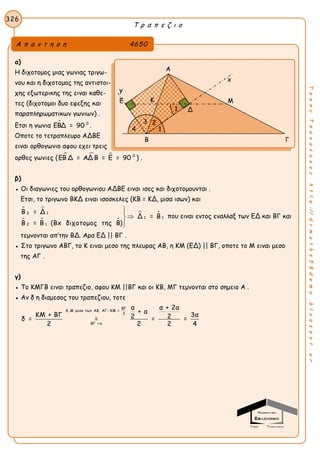 Τ ρ α π ε ζ ι ο
326
ΤακηςΤσακαλακοςhttp://drmaths58demo.blogspot.gr
α)
Η διχοτομος μιας γωνιας τριγω-
νου και η διχοτομος της αντιστοι-
χης εξωτερικης της ειναι καθε-
τες (διχοτομοι δυο εφεξης και
παραπληρωματικων γωνιων) .
Ετσι η γωνια  0
ΕΒΔ = 90 .
Οποτε το τετραπλευρο ΑΔΒΕ
ειναι ορθογωνιο αφου εχει τρεις
ορθες γωνιες (    0
ΕΒ Δ = ΑΔ Β = Ε = 90 ) .
β)
● Οι διαγωνιες του ορθογωνιου ΑΔΒΕ ειναι ισες και διχοτομουνται .
Ετσι, το τριγωνο ΒΚΔ ειναι ισοσκελες (ΚΒ = ΚΔ, μισα ισων) και
 
  
 2 1
1 1
2 1
Β = Δ
Δ = Β
Β = Β (Βx διχοτομος της Β)



που ειναι εντος εναλλαξ των ΕΔ και ΒΓ και
τεμνονται απ’την ΒΔ. Αρα ΕΔ || ΒΓ .
● Στο τριγωνο ΑΒΓ, το Κ ειναι μεσο της πλευρας ΑΒ, η ΚΜ (ΕΔ) || ΒΓ, οποτε το Μ ειναι μεσο
της ΑΓ .
γ)
● Το ΚΜΓΒ ειναι τραπεζιο, αφου ΚΜ ||ΒΓ και οι ΚΒ, ΜΓ τεμνονται στο σημειο Α .
● Αν δ η διαμεσος του τραπεζιου, τοτε
ΒΓ
Κ, Μ μεσα των ΑΒ, ΑΓ: ΚΜ =
2
ΒΓ = α
α α + 2α
+ α
ΚΜ + ΒΓ 3α2 2δ = = = =
2 2 2 4
Α π α ν τ η σ η 4650
Α
x
y
Ε Μ
Β Γ
Κ
2
1
3
4
Δ1
 