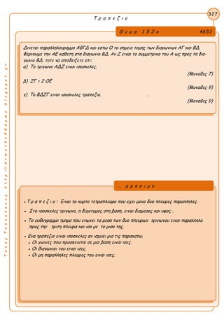 ΤακηςΤσακαλακοςhttp://drmaths58demo.blogspot.gr
Τ ρ α π ε ζ ι ο
Θ ε μ α 1 5 2 ο 4653
Δινεται παραλληλογραμμο ΑΒΓΔ και εστω Ο το σημειο τομης των διαγωνιων ΑΓ και ΒΔ.
Φερνουμε την ΑΕ καθετη στη διαγωνιο ΒΔ. Αν Ζ ειναι το συμμετρικο του Α ως προς τη δια-
γωνιο ΒΔ, τοτε να αποδειξετε οτι:
α) Το τριγωνο ΑΔΖ ειναι ισοσκελες.
(Μοναδες 7)
β) ΖΓ = 2 ΟΕ
(Μοναδες 9)
γ) Το ΒΔΖΓ ειναι ισοσκελες τραπεζιο. .
(Μοναδες 9)
327
●Τ ρ α π ε ζ ι ο : Ειναι το κυρτο τετραπλευρο που εχει μονο δυο πλευρες παραλληλες.
● Στο ισοσκελες τριγωνο, η διχοτομος στη βαση, ειναι διαμεσος και υψος .
● Το ευθυγραμμο τμημα που ενωνει τα μεσα των δυο πλευρων τριγωνου ειναι παραλληλο
προς την τριτη πλευρα και ισο με το μισο της.
● Ενα τραπεζιο ειναι ισοσκελες αν ισχυει μια τις παρακατω.
● Οι γωνιες που προσκεινται σε μια βαση ειναι ισες.
● Οι διαγωνιοι του ειναι ισες.
● Οι μη παραλληλες πλευρες του ειναι ισες.
... χ ρ η σ ι μ ο
 