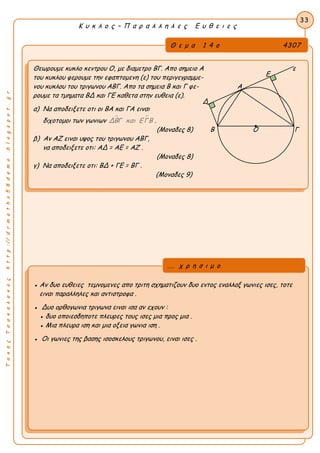 33
Κ υ κ λ ο ς – Π α ρ α λ λ η λ ε ς Ε υ θ ε ι ε ς
ΤακηςΤσακαλακοςhttp://drmaths58demo.blogspot.gr
Θεωρουμε κυκλο κεντρου Ο, με διαμετρο ΒΓ. Απο σημειο Α ε
του κυκλου φερουμε την εφαπτομενη (ε) του περιγεγραμμε-
νου κυκλου του τριγωνου ΑΒΓ. Απο τα σημεια Β και Γ φε- Α
ρουμε τα τμηματα ΒΔ και ΓΕ καθετα στην ευθεια (ε).
α) Να αποδειξετε οτι οι ΒΑ και ΓΑ ειναι
διχοτομοι των γωνιων  ΔΒΓ και ΕΓΒ .
(Μοναδες 8) Β Ο Γ
β) Αν ΑΖ ειναι υψος του τριγωνου ΑΒΓ,
να αποδειξετε οτι: ΑΔ = ΑΕ = ΑΖ .
(Μοναδες 8)
γ) Να αποδειξετε οτι: ΒΔ + ΓΕ = ΒΓ .
(Μοναδες 9)
● Αν δυο ευθειες τεμνομενες απο τριτη σχηματιζουν δυο εντος εναλλαξ γωνιες ισες, τοτε
ειναι παραλληλες και αντιστροφα .
● Δυο ορθογωνια τριγωνα ειναι ισα αν εχουν :
● δυο οποιεσδηποτε πλευρες τους ισες μια προς μια .
● Μια πλευρα ιση και μια οξεια γωνια ιση .
● Οι γωνιες της βασης ισοσκελους τριγωνου, ειναι ισες .
... χ ρ η σ ι μ ο
Θ ε μ α 1 4 ο 4307
Ε
Δ
 