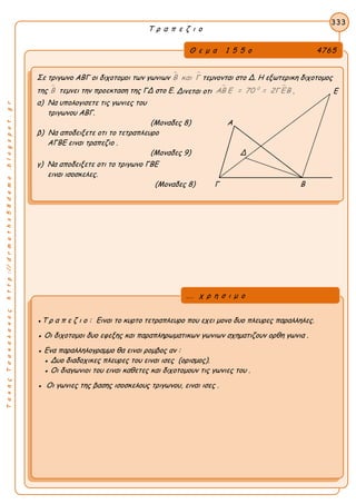 ΤακηςΤσακαλακοςhttp://drmaths58demo.blogspot.gr
Τ ρ α π ε ζ ι ο
Θ ε μ α 1 5 5 ο 4765
Σε τριγωνο ΑΒΓ οι διχοτομοι των γωνιων  Β και Γ τεμνονται στο Δ. Η εξωτερικη διχοτομος
της Β τεμνει την προεκταση της ΓΔ στο Ε. Δινεται οτι
 0
ΑΒ Ε = 70 = 2ΓΕΒ . Ε
α) Να υπολογισετε τις γωνιες του
τριγωνου ΑΒΓ.
(Μοναδες 8) Α
β) Να αποδειξετε οτι το τετραπλευρο
ΑΓΒΕ ειναι τραπεζιο .
(Μοναδες 9) Δ
γ) Να αποδειξετε οτι το τριγωνο ΓΒΕ
ειναι ισοσκελες.
(Μοναδες 8) Γ Β
333
●Τ ρ α π ε ζ ι ο : Ειναι το κυρτο τετραπλευρο που εχει μονο δυο πλευρες παραλληλες.
● Οι διχοτομοι δυο εφεξης και παραπληρωματικων γωνιων σχηματιζουν ορθη γωνια .
● Ενα παραλληλογραμμο θα ειναι ρομβος αν :
● Δυο διαδοχικες πλευρες του ειναι ισες (ορισμος).
● Οι διαγωνιοι του ειναι καθετες και διχοτομουν τις γωνιες του .
● Οι γωνιες της βασης ισοσκελους τριγωνου, ειναι ισες .
... χ ρ η σ ι μ ο
 