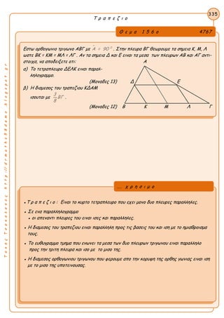 ΤακηςΤσακαλακοςhttp://drmaths58demo.blogspot.gr
Τ ρ α π ε ζ ι ο
Θ ε μ α 1 5 6 ο 4767
Εστω ορθογωνιο τριγωνο ΑΒΓ με  0
Α = 90 . Στην πλευρα ΒΓ θεωρουμε τα σημεια Κ, Μ, Λ
ωστε BK = KM = MΛ = ΛΓ . Αν τα σημεια Δ και Ε ειναι τα μεσα των πλευρων ΑΒ και ΑΓ αντι-
στοιχα, να αποδειξετε οτι: Α
α) Το τετραπλευρο ΔΕΛΚ ειναι παραλ-
ληλογραμμο.
(Μοναδες 13) Δ Ε
β) Η διαμεσος του τραπεζιου ΚΔΑΜ
ισουται με
3
ΒΓ
8
.
(Μοναδες 12) Β Κ Μ Λ Γ
335
●Τ ρ α π ε ζ ι ο : Ειναι το κυρτο τετραπλευρο που εχει μονο δυο πλευρες παραλληλες.
● Σε ενα παραλληλογραμμο
● οι απεναντι πλευρες του ειναι ισες και παραλληλες.
● Η διαμεσος του τραπεζιου ειναι παραλληλη προς τις βασεις του και ιση με το ημιαθροισμα
τους.
● Το ευθυγραμμο τμημα που ενωνει τα μεσα των δυο πλευρων τριγωνου ειναι παραλληλο
προς την τριτη πλευρα και ισο με το μισο της.
● Η διαμεσος ορθογωνιου τριγωνου που φερουμε απο την κορυφη της ορθης γωνιας ειναι ιση
με το μισο της υποτεινουσας.
... χ ρ η σ ι μ ο
 