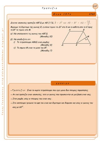 ΤακηςΤσακαλακοςhttp://drmaths58demo.blogspot.gr
Τ ρ α π ε ζ ι ο
Θ ε μ α 1 5 7 ο 4769
Δινεται ισοσκελες τραπεζιο ΑΒΓΔ με ΑΒ || ΓΔ,   ΓΔ
Β = 2Γ και ΑΒ = ΒΓ = ΑΔ =
2
.
Φερουμε τη διχοτομο της γωνιας Β, η οποια τεμνει το ΔΓ στο Κ και η καθετη απο το Κ προς
τη ΒΓ το τεμνει στο Μ. Α Β
α) Να υπολογισετε τις γωνιες του ΑΒΓΔ.
(Μοναδες 10) Μ
β) Να αποδειξετε οτι:
i) Το τετραπλευρο ΑΒΚΔ ειναι ρομβος.
(Μοναδες 8) Δ Κ Γ
ii) Το σημειο Μ ειναι το μεσο του ΒΓ.
(Μοναδες 7)
337
●Τ ρ α π ε ζ ι ο : Ειναι το κυρτο τετραπλευρο που εχει μονο δυο πλευρες παραλληλες.
● Αν ενα τραπεζιο ειναι ισοσκελες, τοτε οι γωνιες που προσκεινται σε μια βαση ειναι ισες.
● Στον ρομβο, ολες οι πλευρες του ειναι ισες .
● Στο ισοπλευρο τριγωνο τα υψη του ειναι και διχοτομοι και διαμεσοι και ολες οι γωνιες του
ισες με 60 0
.
... χ ρ η σ ι μ ο
 