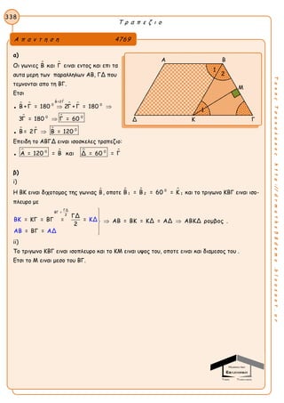 Τ ρ α π ε ζ ι ο
338
ΤακηςΤσακαλακοςhttp://drmaths58demo.blogspot.gr
α)
Οι γωνιες  Β και Γ ειναι εντος και επι τα
αυτα μερη των παραλληλων ΑΒ, ΓΔ που
τεμνονται απο τη ΒΓ.
Ετσι
●
 
 
 
Β =2Γ
0 0
Β +Γ = 180 2Γ +Γ = 180 
 0 0
3Γ = 180 Γ = 60
●
   0
Β = 2Γ Β = 120
Επειδη το ΑΒΓΔ ειναι ισοσκελες τραπεζιο:
●
   0 0
Α = 120 = Β και Δ = 60 = Γ
β)
i)
H ΒΚ ειναι διχοτομος της γωνιας Β, οποτε   0
1 2 1Β = Β = 60 = Κ και το τριγωνο ΚΒΓ ειναι ισο-
πλευρο με
ΓΔ
ΒΓ =
2
ΓΔ
= ΚΓ = ΒΓ = = ΑΒ = ΒΚ = ΚΔ = ΑΔ ΑΒΚΔ ρομβος
2
= ΒΓ =
ΒΚ KΔ
ΑΒ ΑΔ


 


.
ii)
Το τριγωνο ΚΒΓ ειναι ισοπλευρο και το ΚΜ ειναι υψος του, οποτε ειναι και διαμεσος του .
Ετσι το Μ ειναι μεσο του ΒΓ.
Α π α ν τ η σ η 4769
Α Β
Μ
Δ Κ Γ
1
2
1
 