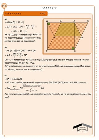 Τ ρ α π ε ζ ι ο
340
ΤακηςΤσακαλακοςhttp://drmaths58demo.blogspot.gr
α)
● ΜΝ (ΑΔ) || ΒΓ (1)
●
ΑΔ ΑΔ
ΜΝ = ΜΑ + ΑΝ = + =
2 2
= ΑΔ = ΒΓ (2)
Απ’τις (1), (2) : το τετραπλευρο ΜΝΒΓ ει-
ναι παραλληλογραμμο (δυο απεναντι πλευ-
ρες του ειναι ισες και παραλληλες) .
β)
● ΜΚ (ΜΓ) || ΝΛ (ΝΒ) απ’το (α)
●
(α)
ΜΓ ΝΒ
ΜΚ = = = ΝΛ
2 2
Οποτε, το τετραπλευρο ΜΝΛΚ ειναι παραλληλογραμμο (δυο απεναντι πλευρες του ειναι ισες και
παραλληλες) με ΚΛ || = ΜΝ =ΑΔ .
Απ’την τελευταια σχεση προκυπτει οτι το τετραπλευρο ΑΔΚΛ ειναι παραλληλογραμμο (δυο απενα-
ντι πλευρες του ειναι ισες και παραλληλες) .
γ)
● ΚΛ || = ΜΑ (ΔΑ)
● ΛΛ τεμνει την ΒΝ, αρα και καθε παραλληλη της (ΒΝ ||ΜΚ (ΜΓ)), οποτε ΑΛ, ΜΚ τεμνονται .
●
ΔΚ διαμεσος στην υποτεινουσα
του ορθογωνιου τριγωνου ΜΔΓΑΔΚΛ
ΜΓπαραλληλογραμμο
ΔΚ = =ΚΓ =ΜΚ
2
ΑΛ = ΔΚ = ΜΚ
Αρα το τετραπλευρο ΑΜΚΛ ειναι ισοσκελες τραπεζιο (τραπεζιο με τις μη παραλληλες πλευρες του
ισες) .
Α π α ν τ η σ η 4771
Δ Μ Α Ν
Λ
Γ Β
Κ
 