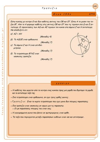 ΤακηςΤσακαλακοςhttp://drmaths58demo.blogspot.gr
Τ ρ α π ε ζ ι ο
Θ ε μ α 1 5 9 ο 4774
Εστω κυκλος με κεντρο Ο και δυο καθετες ακτινες του ΟΒ και ΟΓ. Εστω Α το μεσον του το-
ξου ΒΓ. Απο το Α φερουμε καθετες στις ακτινες ΟΒ και ΟΓ που τις τεμνουν στα Δ και Ε αν-
τιστοιχα. Οι προεκτασεις των ΑΔ και ΑΕ τεμνουν τον κυκλο στα σημεια Ζ και Η αντιστοιχα.
Να αποδειξετε οτι:
α) ΑΖ = ΑΗ Ζ
(Μοναδες 4) Β
β) Το ΑΔΟΕ ειναι ορθογωνιο. Δ
(Μοναδες 7) Α
γ) Τα σημεια Ζ και Η ειναι αντιδια- Ο
μετρικα.
(Μοναδες 7) Ε
δ) Το τετραπλευρο ΒΓΗΖ ειναι
ισοσκελες τραπεζιο. Η
(Μοναδες 7)
341
● Η καθετος που φερεται απο το κεντρο ενος κυκλου προς μια χορδη του διχοτομει τη χορδη
και το αντιστοιχο τοξο της.
● Ενα τετραπλευρο ειναι ορθογωνιο, αν εχει τρεις ορθες γωνιες .
●Τ ρ α π ε ζ ι ο : Ειναι το κυρτο τετραπλευρο που εχει μονο δυο πλευρες παραλληλες.
● Ενα τραπεζιο ειναι ισοσκελες αν ισχυει μια τις παρακατω.
● Οι μη παραλληλες πλευρες του ειναι ισες.
● Η εγγεγραμμενη γωνια που βαινει σε ημιπεριφερεια, ειναι ορθη .
● Τα τοξα που περιεχονται μεταξυ παραλληλων ευθειων ειναι ισα και αντιστροφα .
... χ ρ η σ ι μ ο
 