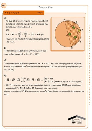 Τ ρ α π ε ζ ι ο
342
ΤακηςΤσακαλακοςhttp://drmaths58demo.blogspot.gr
α)
● Τα ΟΔ, ΟΕ ειναι αποστηματα των χορδων ΑΖ, ΑΗ
αντιστοιχα, οποτε τα σημεια Β και Γ ειναι μεσα των
αντιστοιχων τοξων ΑΖ και ΑΗ.
Ετσι
 
 
 ΑΖ ΑΗ
ΑΒ = ΑΓ = ΑΖ = ΑΗ
2 2
  (1)
Ομως, σε ισα τοξα αντιστοιχουν ισες χορδες, οποτε
AZ = AH .
β)
Το τετραπλευρο ΑΔΟΕ ειναι ορθογωνιο, αφου εχει
τρεις ορθες γωνιες (    0
Ο = Δ = Ε = 90 ) .
γ)
Το τετραπλευρο ΑΔΟΕ ειναι ορθογωνιο και  0
Α = 90 , που ειναι εγγεγραμμενη στο τοξο ΖΗ .
Ετσι το τοξο ΖΗ ειναι 180 0
που σημαινει οτι τα σημεια Ζ, Η ειναι αντιδιαμετρικα (ΖΗ διαμετρος
του κυκλου) .
δ)
●   
 
 
  
ΖΑ = ΑΗ
ΑΒ = ΑΓ
ΒΖ = ΓΗ
ΖΒ = ΖΑ - ΑΒ = ΑΗ - ΑΓ = ΓΗ
ΒΓ || ΖΗ (σχολικο βιβλιο σ. 124 σχολιο)

 

● ΖΒ, ΓΗ τεμνονται, γιατι αν ειναι παραλληλες, τοτε το τετραπλευρο ΒΓΗΖ ειναι παραλληλο-
γραμμο και BΓ = ZH , δηλαδη η ΒΓ διαμετρος, που ειναι ατοπο .
Αρα το τετραπλευρο ΒΓΗΖ ειναι ισοσκελες τραπεζιο (τραπεζιο με τις μη παραλληλες πλευρες του
ισες) .
Α π α ν τ η σ η 4774
Ζ
Β
Α
Γ
Η
Ο
Δ
Ε
 