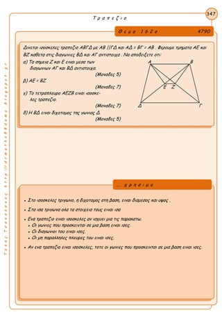 ΤακηςΤσακαλακοςhttp://drmaths58demo.blogspot.gr
Τ ρ α π ε ζ ι ο
Θ ε μ α 1 6 2 ο 4790
Δινεται ισοσκελες τραπεζιο ΑΒΓΔ με ΑΒ ||ΓΔ και ΑΔ = ΒΓ = ΑΒ . Φερουμε τμηματα ΑΕ και
ΒΖ καθετα στις διαγωνιες ΒΔ και ΑΓ αντιστοιχα . Να αποδειξετε οτι:
α) Τα σημεια Ζ και Ε ειναι μεσα των Α Β
διαγωνιων ΑΓ και ΒΔ αντιστοιχα.
(Μοναδες 5)
β) ΑΕ = ΒΖ
(Μοναδες 7) Ε Ζ
γ) Το τετραπλευρο ΑΕΖΒ ειναι ισοσκε-
λες τραπεζιο.
(Μοναδες 7) Δ Γ
δ) Η ΒΔ ειναι διχοτομος της γωνιας Δ.
(Μοναδες 5)
347
● Στο ισοσκελες τριγωνο, η διχοτομος στη βαση, ειναι διαμεσος και υψος .
● Στα ισα τριγωνα ολα τα στοιχεια τους ειναι ισα
● Ενα τραπεζιο ειναι ισοσκελες αν ισχυει μια τις παρακατω.
● Οι γωνιες που προσκεινται σε μια βαση ειναι ισες.
● Οι διαγωνιοι του ειναι ισες.
● Οι μη παραλληλες πλευρες του ειναι ισες.
● Αν ενα τραπεζιο ειναι ισοσκελες, τοτε οι γωνιες που προσκεινται σε μια βαση ειναι ισες.
... χ ρ η σ ι μ ο
 