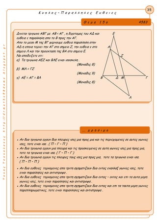 ΤακηςΤσακαλακοςhttp://drmaths58demo.blogspot.gr
Κ υ κ λ ο ς – Π α ρ α λ λ η λ ε ς Ε υ θ ε ι ε ς
Θ ε μ α 1 5 ο 4583
Δινεται τριγωνο ΑΒΓ με AB < ΑΓ , η διχοτομος του ΑΔ και Ε
ευθεια ε παραλληλη απο το Β προς την ΑΓ.
Απο το μεσο Μ της ΒΓ φερνουμε ευθεια παραλληλη στην
ΑΔ η οποια τεμνει την ΑΓ στο σημειο Ζ, την ευθεια ε στο Α
σημειο Λ και την προεκταση της ΒΑ στο σημειο Ε.
Να αποδειξετε οτι: Ζ
α) Τα τριγωνα ΑΕΖ και ΒΛΕ ειναι ισοσκελη .
(Μοναδες 8)
β) ΜΛ = ΓΖ
(Μοναδες 9)
γ) ΑΕ = ΑΓ = ΒΛ Β Δ Μ Γ
(Μοναδες 8)
Λ
35
● Αν δυο τριγωνα εχουν δυο πλευρες ισες μια προς μια και τις περιεχομενες σε αυτες γωνιες
ισες, τοτε ειναι ισα . ( Π – Γ – Π )
● Αν δυο τριγωνα εχουν μια πλευρα και τις προσκειμενες σε αυτη γωνιες ισες μια προς μια,
τοτε τα τριγωνα ειναι ισα. ( Γ – Π – Γ )
● Αν δυο τριγωνα εχουν τις πλευρες τους ισες μια προς μια, τοτε τα τριγωνα ειναι ισα.
( Π – Π – Π )
● Αν δυο ευθειες τεμνομενες απο τριτη σχηματιζουν δυο εντος εναλλαξ γωνιες ισες, τοτε
ειναι παραλληλες και αντιστροφα .
● Αν δυο ευθειες τεμνομενες απο τριτη σχηματιζουν δυο εντος – εκτος και επι τα αυτα μερη
γωνιες ισες, τοτε ειναι παραλληλες και αντιστροφα .
● Αν δυο ευθειες τεμνομενες απο τριτη σχηματιζουν δυο εντος και επι τα ταυτα μερη γωνιες
παραπληρωματικες, τοτε ειναι παραλληλες και αντιστροφα .
... χ ρ η σ ι μ ο
 