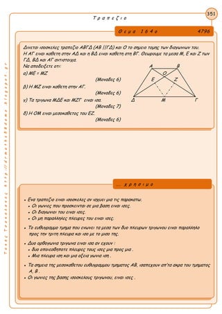 ΤακηςΤσακαλακοςhttp://drmaths58demo.blogspot.gr
Τ ρ α π ε ζ ι ο
Θ ε μ α 1 6 4 ο 4796
Δινεται ισοσκελες τραπεζιο ΑΒΓΔ (ΑΒ ||ΓΔ) και Ο το σημειο τομης των διαγωνιων του.
Η ΑΓ ειναι καθετη στην ΑΔ και η ΒΔ ειναι καθετη στη ΒΓ. Θεωρουμε τα μεσα Μ, Ε και Ζ των
ΓΔ, ΒΔ και ΑΓ αντιστοιχα.
Να αποδειξετε οτι: Α Β
α) ΜΕ = ΜΖ Ο
(Μοναδες 6) Ε Ζ
β) Η ΜΖ ειναι καθετη στην ΑΓ.
(Μοναδες 6)
γ) Τα τριγωνα ΜΔΕ και ΜΖΓ ειναι ισα. Δ Μ Γ
(Μοναδες 7)
δ) Η ΟΜ ειναι μεσοκαθετος του ΕΖ.
(Μοναδες 6)
351
● Ενα τραπεζιο ειναι ισοσκελες αν ισχυει μια τις παρακατω.
● Οι γωνιες που προσκεινται σε μια βαση ειναι ισες.
● Οι διαγωνιοι του ειναι ισες.
● Οι μη παραλληλες πλευρες του ειναι ισες.
● Το ευθυγραμμο τμημα που ενωνει τα μεσα των δυο πλευρων τριγωνου ειναι παραλληλο
προς την τριτη πλευρα και ισο με το μισο της.
● Δυο ορθογωνια τριγωνα ειναι ισα αν εχουν :
● δυο οποιεσδηποτε πλευρες τους ισες μια προς μια .
● Μια πλευρα ιση και μια οξεια γωνια ιση .
● Τα σημεια της μεσοκαθετου ευθυγραμμου τμηματος ΑΒ, ισαπεχουν απ’τα ακρα του τμηματος
Α, Β .
● Οι γωνιες της βασης ισοσκελους τριγωνου, ειναι ισες .
... χ ρ η σ ι μ ο
 