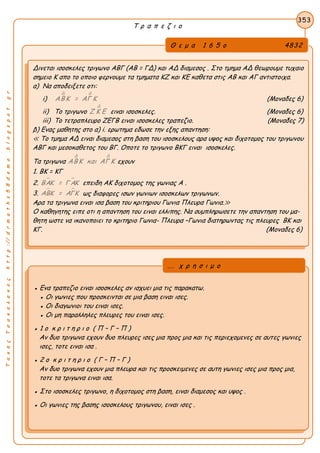 ΤακηςΤσακαλακοςhttp://drmaths58demo.blogspot.gr
Τ ρ α π ε ζ ι ο
Θ ε μ α 1 6 5 ο 4832
Δινεται ισοσκελες τριγωνο ΑΒΓ (ΑΒ = ΓΔ) και ΑΔ διαμεσος . Στο τμημα ΑΔ θεωρουμε τυχαιο
σημειο Κ απο το οποιο φερνουμε τα τμηματα ΚΖ και ΚΕ καθετα στις ΑΒ και ΑΓ αντιστοιχα.
α) Να αποδειξετε οτι:
i)
Δ Δ
ΑΒΚ = ΑΓ Κ (Μοναδες 6)
ii) Το τριγωνο
Δ
Ζ Κ Ε ειναι ισοσκελες. (Μοναδες 6)
iii) Το τετραπλευρο ΖΕΓΒ ειναι ισοσκελες τραπεζιο. (Μοναδες 7)
β) Ενας μαθητης στο α) i. ερωτημα εδωσε την εξης απαντηση:
≪ Το τμημα ΑΔ ειναι διαμεσος στη βαση του ισοσκελους αρα υψος και διχοτομος του τριγωνου
ΑΒΓ και μεσοκαθετος του ΒΓ. Οποτε το τριγωνο ΒΚΓ ειναι ισοσκελες.
Tα τριγωνα
Δ Δ
ΑΒΚ και ΑΓ Κ εχουν
1. ΒΚ = ΚΓ
2.  ΒΑΚ = Γ ΑΚ επειδη ΑΚ διχοτομος της γωνιας Α .
3.  ΑΒΚ = ΑΓΚ ως διαφορες ισων γωνιων ισοσκελων τριγωνων.
Αρα τα τριγωνα ειναι ισα βαση του κριτηριου Γωνια Πλευρα Γωνια.≫
Ο καθηγητης ειπε οτι η απαντηση του ειναι ελλιπης. Να συμπληρωσετε την απαντηση του μα-
θητη ωστε να ικανοποιει το κριτηριο Γωνια- Πλευρα –Γωνια διατηρωντας τις πλευρες ΒΚ και
ΚΓ. (Μοναδες 6)
353
● Ενα τραπεζιο ειναι ισοσκελες αν ισχυει μια τις παρακατω.
● Οι γωνιες που προσκεινται σε μια βαση ειναι ισες.
● Οι διαγωνιοι του ειναι ισες.
● Οι μη παραλληλες πλευρες του ειναι ισες.
● 1 ο κ ρ ι τ η ρ ι ο ( Π – Γ – Π )
Αν δυο τριγωνα εχουν δυο πλευρες ισες μια προς μια και τις περιεχομενες σε αυτες γωνιες
ισες, τοτε ειναι ισα .
● 2 ο κ ρ ι τ η ρ ι ο ( Γ – Π – Γ )
Αν δυο τριγωνα εχουν μια πλευρα και τις προσκειμενες σε αυτη γωνιες ισες μια προς μια,
τοτε τα τριγωνα ειναι ισα.
● Στο ισοσκελες τριγωνο, η διχοτομος στη βαση, ειναι διαμεσος και υψος .
● Οι γωνιες της βασης ισοσκελους τριγωνου, ειναι ισες .
... χ ρ η σ ι μ ο
 