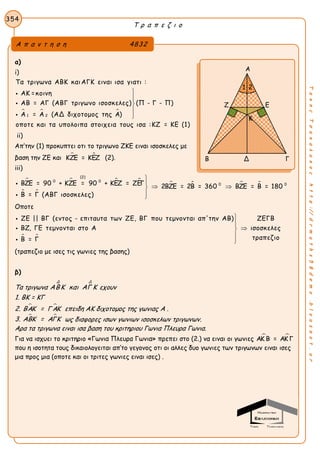 Τ ρ α π ε ζ ι ο
354
ΤακηςΤσακαλακοςhttp://drmaths58demo.blogspot.gr
α)
i)
  
1 2
Τα τριγωνα ΑΒΚ καιΑΓΚ ειναι ισα γιατι :
ΑΚ =κοινη
ΑΒ = ΑΓ (ΑΒΓ τριγωνο ισοσκελες) (Π - Γ - Π)
Α = Α (ΑΔ διχοτομος της Α)
οποτε και τα υπολοιπα στοιχεια τους ισα :ΚΖ = ΚΕ (1)








ii)
Aπ’την (1) προκυπτει οτι το τριγωνο ΖΚΕ ειναι ισοσκελες με
βαση την ΖΕ και  ΚΖΕ = ΚΕΖ (2).
iii)
   
 
   
(2)
0 0
0 0ΒΖΕ = 90 + ΚΖΕ = 90 + ΚΕΖ = ΖΕΓ 2ΒΖΕ = 2Β = 360 ΒΖΕ = Β = 180
Β = Γ (ΑΒΓ ισοσκελες)


 



Οποτε
 
ΖΕ || ΒΓ (εντος - επιταυτα των ΖΕ, ΒΓ που τεμνονται απ'την ΑΒ) ΖΕΓΒ
ΒΖ, ΓΕ τεμνονται στο Α ισοσκελες
τραπεζιοΒ = Γ








(τραπεζιο με ισες τις γωνιες της βασης)
β)
Tα τριγωνα
Δ Δ
ΑΒΚ και ΑΓ Κ εχουν
1. ΒΚ = ΚΓ
2.  ΒΑΚ = Γ ΑΚ επειδη ΑΚ διχοτομος της γωνιας Α .
3.  ΑΒΚ = ΑΓΚ ως διαφορες ισων γωνιων ισοσκελων τριγωνων.
Αρα τα τριγωνα ειναι ισα βαση του κριτηριου Γωνια Πλευρα Γωνια.
Για να ισχυει το κριτηριο «Γωνια Πλευρα Γωνια» πρεπει στο (2.) να ειναι οι γωνιες  ΑΚ Β = ΑΚ Γ
που η ισοτητα τους δικαιολογειται απ’το γεγονος οτι οι αλλες δυο γωνιες των τριγωνων ειναι ισες
μια προς μια (οποτε και οι τριτες γωνιες ειναι ισες) .
Α π α ν τ η σ η 4832
Α
Ζ Ε
Β Δ Γ
1 2
Κ
 