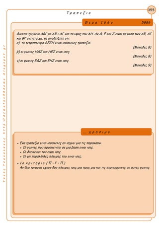 ΤακηςΤσακαλακοςhttp://drmaths58demo.blogspot.gr
Τ ρ α π ε ζ ι ο
Θ ε μ α 1 6 6 ο 5886
Δινεται τριγωνο ΑΒΓ με AB < AΓ και το υψος του ΑΗ. Αν Δ, Ε και Ζ ειναι τα μεσα των ΑΒ, ΑΓ
και ΒΓ αντιστοιχα, να αποδειξετε οτι:
α) το τετραπλευρο ΔΕΖΗ ειναι ισοσκελες τραπεζιο.
(Μοναδες 8)
β) οι γωνιες ΗΔΖ και ΗΕΖ ειναι ισες.
(Μοναδες 8)
γ) οι γωνιες ΕΔΖ και ΕΗΖ ειναι ισες.
(Μοναδες 9)
355
● Ενα τραπεζιο ειναι ισοσκελες αν ισχυει μια τις παρακατω.
● Οι γωνιες που προσκεινται σε μια βαση ειναι ισες.
● Οι διαγωνιοι του ειναι ισες.
● Οι μη παραλληλες πλευρες του ειναι ισες.
● 1 ο κ ρ ι τ η ρ ι ο ( Π – Γ – Π )
Αν δυο τριγωνα εχουν δυο πλευρες ισες μια προς μια και τις περιεχομενες σε αυτες γωνιες
... χ ρ η σ ι μ ο
 