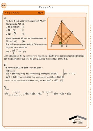 Τ ρ α π ε ζ ι ο
356
ΤακηςΤσακαλακοςhttp://drmaths58demo.blogspot.gr
α)
● Τα Δ, Ε, Ζ ειναι μεσα των πλευρων ΑΒ, ΑΓ, ΒΓ
του τριγωνου ΑΒΓ και
● ΔΕ || ΗΖ (ΒΓ) (1)
● ΖΕ || ΑΒ (2)
●
ΑΒ
ΕΖ =
2
(3)
● Η ΔΗ τεμνει την ΑΒ, αρα και την παραλληλη της
ΕΖ (απ’το 2) (4)
● Στο ορθογωνιο τριγωνο ΑΗΒ, Η ΔΗ ειναι διαμε-
σος στην υποτεινουσα και
(3)
ΑΒ
ΔΗ = = ΕΖ
2
(5)
Aπ’τις (1), (2) και (5) προκυπτει οτι το τετραπλευρο ΔΕΖΗ ειναι ισοσκελες τραπεζιο (τραπεζιο
(απ΄τις (1), (4)) που εχει ισες τις μη παραλληλες πλευρες του ( απ’την (5)) .
β)
 
Τα τριγωνα ΔΗΖ καιΕΖΗ ειναι ισα γιατι :
ΗΖ =κοινη
ΔΖ = ΕΗ (διαγωνιες του ισοσκελους τραπεζιου ΔΕΖΗ) (Π - Γ - Π)
ΔΗΖ = ΕΖΗ (γωνιες βασης του ισοσκελους τραπεζιου ΔΕΖΗ)
οποτε και τα








 υπολοιπα στοιχεια τους ισα και ΗΔΖ = ΗΕΖ (6)
γ)
   
 
  
εντος εναλλαξ ΖΕΔ = ΕΔΗ (απο (α))
ΔΕ||ΗΖ, τεμνονται απ'την ΕΗ (6)
Ειναι
ΕΗΖ = ΗΕΔ = ΖΕΔ - ΗΕΖ = ΕΔΗ - ΗΔΖ = ΕΔΖ
Α π α ν τ η σ η 5886
Α
Δ Ε
Β Η Ζ Γ
 