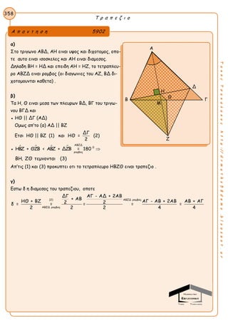 Τ ρ α π ε ζ ι ο
358
ΤακηςΤσακαλακοςhttp://drmaths58demo.blogspot.gr
α)
Στο τριγωνο ΑΒΔ, ΑΗ ειναι υψος και διχοτομος, οπο-
τε αυτο ειναι ισοσκελες και ΑΗ ειναι διαμεσος.
Δηλαδη ΒΗ = ΗΔ και επειδη ΑΗ = ΗΖ, το τετραπλευ-
ρο ΑΒΖΔ ειναι ρομβος (οι διαγωνιες του ΑΖ, ΒΔ δι-
χοτομουνται καθετα) .
β)
Τα Η, Θ ειναι μεσα των πλευρων ΒΔ, ΒΓ του τριγω-
νου ΒΓΔ και
● ΗΘ || ΔΓ (ΑΔ)
Ομως απ’το (α) ΑΔ || ΒΖ
Ετσι ΗΘ || ΒΖ (1) και
ΔΓ
ΗΘ =
2
(2)
●    
ΑΒΖΔ
0
ρομβος
ΗΒΖ + ΘΖΒ < ΑΒΖ + ΔΖΒ = 180 
ΒΗ, ΖΘ τεμνονται (3)
Απ’τις (1) και (3) προκυπτει οτι το τετραπλευρο ΗΒΖΘ ειναι τραπεζιο .
γ)
Εστω δ η διαμεσος του τραπεζιου, οποτε
(2) ΑΒΖΔ ρομβος
ΑΒΖΔ ρομβος
ΔΓ ΑΓ - ΑΔ + 2ΑΒ
+ ΑΒ
ΗΘ + ΒΖ ΑΓ - ΑΒ + 2ΑΒ ΑΒ + ΑΓ2 2δ = = = = =
2 2 2 4 4
Α π α ν τ η σ η 5902
Α
Δ
Β Γ
Ζ
Η
Θ
Μ
 