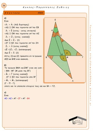 Κ υ κ λ ο ς – Π α ρ α λ λ η λ ε ς Ε υ θ ε ι ε ς
36
ΤακηςΤσακαλακοςhttp://drmaths58demo.blogspot.gr
α)
Ειναι
 
 
 
 
1 2
1
2 2
2
Α = Α (ΑΔ διχοτομος)
ΑΔ || ΕΜ που τεμνονται απ'την ΕΒ
Α = Ε (εντος - εκτος επιταυτα)
ΑΔ || ΕΜ που τεμνονται απ'την ΑΖ
Α = Ζ (εντος εναλλαξ)
Αρα Ε = Ζ (1)
ΑΓ || ΒΛ που τεμνονται




 
  
 
1
2 1
απ'την ΖΛ
Ζ = Λ (εντος εναλλαξ)
(Ε =) Ζ = Ζ (κατακορυφη)
Αρα Ε = Λ (2)

Απ’τις (1) και (2) προκυπτει οτι τα τριγωνα
ΑΕΖ και ΒΛΕ ειναι ισοσκελη .
β)
 
 
1
1 2
Τα τριγωνα ΒΜΛ και ΖΜΓ ειναι ισα γιατι :
ΒΜ = ΜΓ (Μ μεσο της ΒΓ)
Β = Γ (εντος εναλλαξ)
ΑΓ || ΒΛ που τεμνονται απο ΒΓ
Μ = Μ (κατακορυφη)
(Γ - Π - Γ)
οποτε και τα υπολοιπα σ










τοιχεια τους ισα και ΒΛ = ΓΖ .
γ)
Ειναι
AE = AZ = AΓ – ΖΓ = ΑΓ - ΒΛ
Α π α ν τ η σ η 4583
Ε
Α
Ζ
Β Μ Γ
Λ
1
2
21
1
Δ
1
2
 