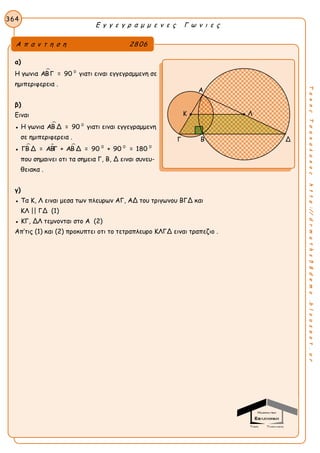 Ε γ γ ε γ ρ α μ μ ε ν ε ς Γ ω ν ι ε ς
364
ΤακηςΤσακαλακοςhttp://drmaths58demo.blogspot.gr
α)
Η γωνια  0
ΑΒΓ = 90 γιατι ειναι εγγεγραμμενη σε
ημιπεριφερεια .
β)
Ειναι
● Η γωνια  0
ΑΒ Δ = 90 γιατι ειναι εγγεγραμμενη
σε ημιπεριφερεια .
●    0 0 0
ΓΒ Δ = ΑΒΓ + ΑΒ Δ = 90 + 90 = 180
που σημαινει οτι τα σημεια Γ, Β, Δ ειναι συνευ-
θειακα .
γ)
● Τα Κ, Λ ειναι μεσα των πλευρων ΑΓ, ΑΔ του τριγωνου ΒΓΔ και
ΚΛ || ΓΔ (1)
● ΚΓ, ΔΛ τεμνονται στο Α (2)
Απ’τις (1) και (2) προκυπτει οτι το τετραπλευρο ΚΛΓΔ ειναι τραπεζιο .
Α π α ν τ η σ η 2806
Α
Γ Β Δ
Κ Λ
 