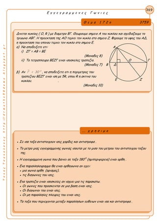 ΤακηςΤσακαλακοςhttp://drmaths58demo.blogspot.gr
Ε γ γ ε γ ρ α μ μ ε ν ε ς Γ ω ν ι ε ς
Θ ε μ α 1 7 2 ο 3759
Δινεται κυκλος ( Ο, R ) με διαμετρο ΒΓ. Θεωρουμε σημειο Α του κυκλου και σχεδιαζουμε το
τριγωνο ΑΒΓ. Η προεκταση της ΑΟ τεμνει τον κυκλο στο σημειο Ζ. Φερουμε το υψος του ΑΔ,
η προεκταση του οποιου τεμνει τον κυκλο στο σημειο Ε.
α) Να αποδειξετε οτι: Α
i) ΖΓ = ΑΒ = ΒΕ
(Μοναδες 8)
ii) Το τετραπλευρο ΒΕΖΓ ειναι ισοσκελες τραπεζιο. Ο Γ
(Μοναδες 7) Β Δ
β) Aν  0
Γ = 30 , να αποδειξετε οτι η περιμετρος του
τραπεζιου ΒΕΖΓ ειναι ιση με 5R, οπου R η ακτινα του
κυκλου. .
(Μοναδες 10)
369
● Σε ισα τοξα αντιστοιχουν ισες χορδες και αντιστροφα .
● Το μετρο μιας εγγεγραμμενης γωνιας ισουται με το μισο του μετρου του αντιστοιχου τοξου
της.
● Η εγγεγραμμενη γωνια που βαινει σε τοξο 180 0
(ημιπεριφερεια) ειναι ορθη .
● Ενα παραλληλογραμμο θα ειναι ορθογωνιο αν εχει:
● μια γωνια ορθη (ορισμος).
● τις διαγωνιες του ισες.
● Ενα τραπεζιο ειναι ισοσκελες αν ισχυει μια τις παρακατω.
● Οι γωνιες που προσκεινται σε μια βαση ειναι ισες.
● Οι διαγωνιοι του ειναι ισες.
● Οι μη παραλληλες πλευρες του ειναι ισες.
● Τα τοξα που περιεχονται μεταξυ παραλληλων ευθειων ειναι ισα και αντιστροφα .
... χ ρ η σ ι μ ο
Ε Ζ
 
