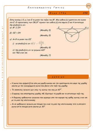 ΤακηςΤσακαλακοςhttp://drmaths58demo.blogspot.gr
Ε γ γ ε γ ρ α μ μ ε ν ε ς Γ ω ν ι ε ς
Θ ε μ α 1 7 4 ο 3781
Εστω κυκλος ( Ο, ρ ) και Ε το μεσον του τοξου του ΒΓ. Μια ευθεια (ε) εφαπτεται στο κυκλο
στο Ε. Οι προεκτασεις των ΟΒ,ΟΓ τεμνουν την ευθεια (ε) στα σημεια Ζ και Η αντιστοιχα.
Να αποδειξετε οτι:
α) ΒΓ || ΖΗ Ζ Ε Η ε
(Μοναδες 5)
β) ΟΖ = ΟΗ Β Γ
(Μοναδες 5)
γ) Αν Β το μεσον του ΟΖ
i) να αποδειξετε οτι 
ΖΟΗ
ΒΕ Ζ =
4
.
(Μοναδες 8)
ii) Να αποδειξετε οτι τα τριγωνα ΑΟΓ
και ΓΒΔ ειναι ισα.
(Μοναδες 7)
373
● Η γωνια που σχηματιζεται απο μια χορδη κυκλου και την εφαπτομενη στο ακρο της χορδης
ισουται με την εγγεγραμμενη γωνια που βαινει στο τοξο της χορδης.
● Το ισοσκελες τριγωνο εχει ολες τις γωνιες του ισες με 60 0
.
● Ο φορεας του αποστηματος χορδης ΑΒ, διχοτομει τη χορδη και το αντιστοιχο τοξο της.
● Η διαμεσος ορθογωνιου τριγωνου που φερουμε απο την κορυφη της ορθης γωνιας ειναι ιση
με το μισο της υποτεινουσας.
● Αν σε ορθογωνιο τριγωνο μια πλευρα του ειναι το μισο της υποτεινουσας τοτε η απεναντι
γωνια απ’τη πλευρα αυτη ισουται με 30°.
... χ ρ η σ ι μ ο
Ο
 