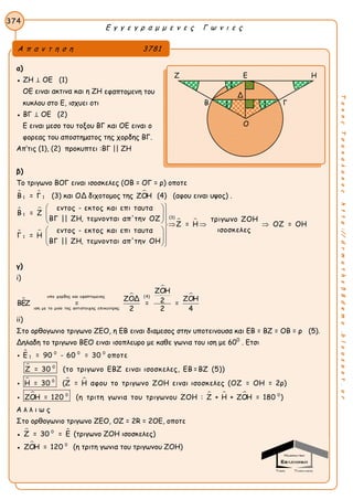 Ε γ γ ε γ ρ α μ μ ε ν ε ς Γ ω ν ι ε ς
374
ΤακηςΤσακαλακοςhttp://drmaths58demo.blogspot.gr
α)
● ΖΗ ⊥ ΟΕ (1)
ΟΕ ειναι ακτινα και η ΖΗ εφαπτομενη του
κυκλου στο Ε, ισχυει οτι
● ΒΓ ⊥ ΟΕ (2)
Ε ειναι μεσο του τοξου ΒΓ και ΟΕ ειναι ο
φορεας του αποστηματος της χορδης ΒΓ.
Απ’τις (1), (2) προκυπτει :ΒΓ || ΖΗ
β)
Το τριγωνο ΒΟΓ ειναι ισοσκελες (ΟΒ = ΟΓ = ρ) οποτε
 
11Β = Γ (3) και ΟΔ διχοτομος της ΖΟΗ (4) (αφου ειναι υψος) .
 
 
 
1
(3)
1
εντος - εκτος και επι ταυτα
Β = Ζ
ΒΓ || ΖΗ, τεμνονται απ'την ΟΖ τριγωνο ΖΟΗ
Ζ = Η ΟΖ = ΟΗ
ισοσκελεςεντος - εκτος και επι ταυτα
Γ = Η
ΒΓ || ΖΗ, τεμνονται απ'την ΟΗ
 
 
    
 
 
 
γ)
i)



υπο χορδης και εφαπτομενης (4)
ιση με το μισο της αντιστοιχης επικεντρης
ΖΟΗ
ΖΟΔ ΖΟΗ2ΒΕΖ = = =
2 2 4
ii)
Στο ορθογωνιο τριγωνο ΖΕΟ, η ΕΒ ειναι διαμεσος στην υποτεινουσα και ΕΒ = ΒΖ = ΟΒ = ρ (5).
Δηλαδη το τριγωνο ΒΕΟ ειναι ισοπλευρο με καθε γωνια του ιση με 600
. Ετσι


  

0 0 0
1
0
0
0
Ε = 90 - 60 = 30 οποτε
Ζ = 30 (το τριγωνο ΕΒΖ ειναι ισοσκελες, ΕΒ =ΒΖ (5))
Η = 30 (Ζ = Η αφου το τριγωνο ΖΟΗ ειναι ισοσκελες (ΟΖ = ΟΗ = 2ρ)
ΖΟΗ = 120 (η τριτη γωνια του τρ


    0
ιγωνου ΖΟΗ : Ζ + Η + ΖΟΗ = 180 )
Α λ λ ι ω ς
Στο ορθογωνιο τριγωνο ΖΕΟ, ΟΖ = 2R = 2ΟΕ, οποτε
●  0
Ζ = 30 = Ε (τριγωνο ΖΟΗ ισοσκελες)
●  0
ΖΟΗ = 120 (η τριτη γωνια του τριγωνου ΖΟΗ)
Α π α ν τ η σ η 3781
Ζ Ε Η
Β Γ
Ο
1
11
Δ
 