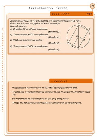 ΤακηςΤσακαλακοςhttp://drmaths58demo.blogspot.gr
Ε γ γ ε γ ρ α μ μ ε ν ε ς Γ ω ν ι ε ς
Θ ε μ α 1 7 5 ο 4756
Δινεται κυκλος (Ο, ρ) και ΑΓ μια διαμετρος του. Θεωρουμε τις χορδες AΔ = ΒΓ .
Εστω Κ και Λ τα μεσα των χορδων ΔΓ και ΒΓ αντιστοιχα. Α
Να αποδειξετε οτι:
α) Οι χορδες ΑΒ και ΔΓ ειναι παραλληλες. Β
(Μοναδες 6)
β) Το τετραπλευρο ΑΒΓΔ ειναι ορθογωνιο.
(Μοναδες 6)
γ) Η ΒΔ ειναι διαμετρος του κυκλου. Λ
(Μοναδες 7) Δ
δ) Το τετραπλευρο ΟΛΓΚ ειναι ορθογωνιο. Κ
(Μοναδες 6) Γ
375
● Η εγγεγραμμενη γωνια που βαινει σε τοξο 180 0
(ημιπεριφερεια) ειναι ορθη .
● Το μετρο μιας εγγεγραμμενης γωνιας ισουται με το μισο του μετρου του αντιστοιχου τοξου
της.
● Ενα τετραπλευρο θα ειναι ορθογωνιο αν εχει τρεις ορθες γωνιες .
● Τα τοξα που περιεχονται μεταξυ παραλληλων ευθειων ειναι ισα και αντιστροφα .
... χ ρ η σ ι μ ο
Ο
 