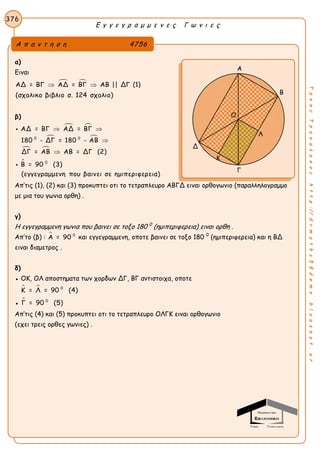 Ε γ γ ε γ ρ α μ μ ε ν ε ς Γ ω ν ι ε ς
376
ΤακηςΤσακαλακοςhttp://drmaths58demo.blogspot.gr
α)
Ειναι
 ΑΔ = ΒΓ ΑΔ = ΒΓ ΑΒ || ΔΓ  (1)
(σχολικο βιβλιο σ. 124 σχολιο)
β)
 
 
 
0 0
ΑΔ = ΒΓ ΑΔ = ΒΓ
180 - ΔΓ = 180 - ΑΒ
ΔΓ = ΑΒ ΑΒ = ΔΓ (2)
 



 0
Β = 90 (3)
(εγγεγραμμενη που βαινει σε ημιπεριφερεια)

Απ’τις (1), (2) και (3) προκυπτει οτι το τετραπλευρο ΑΒΓΔ ειναι ορθογωνιο (παραλληλογραμμο
με μια του γωνια ορθη) .
γ)
Η εγγεγραμμενη γωνια που βαινει σε τοξο 180 0
(ημιπεριφερεια) ειναι ορθη .
Απ’το (β) :  0
Α = 90 και εγγεγραμμενη, οποτε βαινει σε τοξο 180 0
(ημιπεριφερεια) και η ΒΔ
ειναι διαμετρος .
δ)
● ΟΚ, ΟΛ αποστηματα των χορδων ΔΓ, ΒΓ αντιστοιχα, οποτε
  0
Κ = Λ = 90 (4)
●  0
Γ = 90 (5)
Απ’τις (4) και (5) προκυπτει οτι το τετραπλευρο ΟΛΓΚ ειναι ορθογωνιο
(εχει τρεις ορθες γωνιες) .
Α π α ν τ η σ η 4756
Α
Β
Δ
Γ
Ο
Κ
Λ
 
