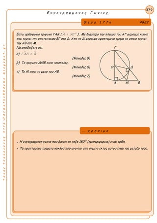 ΤακηςΤσακαλακοςhttp://drmaths58demo.blogspot.gr
Ε γ γ ε γ ρ α μ μ ε ν ε ς Γ ω ν ι ε ς
Θ ε μ α 1 7 7 ο 4822
Εστω ορθογωνιο τριγωνο ΓΑΒ (  0
Α = 90 ). Με διαμετρο την πλευρα του ΑΓ φερουμε κυκλο
που τεμνει την υποτεινουσα ΒΓ στο Δ. Απο το Δ φερουμε εφαπτομενο τμημα το οποιο τεμνει
την ΑΒ στο Μ.
Να αποδειξετε οτι: Γ
α)  Γ ΑΔ = Β
(Μοναδες 9)
β) Το τριγωνο ΔΜΒ ειναι ισοσκελες.
(Μοναδες 9) Ο Δ
γ) Το Μ ειναι το μεσο του ΑΒ.
(Μοναδες 7)
Α Μ Β
379
● Η εγγεγραμμενη γωνια που βαινει σε τοξο 180 0
(ημιπεριφερεια) ειναι ορθη .
● Τα εφαπτομενα τμηματα κυκλου που αγονται απο σημειο εκτος αυτου ειναι ισα μεταξυ τους.
... χ ρ η σ ι μ ο
 