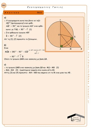Ε γ γ ε γ ρ α μ μ ε ν ε ς Γ ω ν ι ε ς
380
ΤακηςΤσακαλακοςhttp://drmaths58demo.blogspot.gr
α)
● Η εγγεγραμμενη γωνια που βαινει σε τοξο
180 0
(ημιπεριφερεια) ειναι ορθη .
 0
ΑΔΓ = 90 και το τριγωνο ΑΔΓ ειναι ορθο-
γωνιο με  0
ΓΑΔ = 90 - Γ (1)
● Στο ορθογωνιο τριγωνο ΑΒΓ
 0
Β = 90 - Γ (2)
Απ΄τις (1), (2) προκυπτει το ζητουμενο .
β)
Ειναι
 
 
 
τρ. ΔΟΓ ισοσκελες (ΟΓ = ΟΔ)
0 0
ΟΔΓ = Γ
(2)
0
ΜΔΒ = 180 - 90 - ΟΔΓ =
= 90 - Γ = Β
Οποτε το τριγωνο ΔΜΒ ειναι ισοσκελες με βαση ΔΒ .
γ)
● το τριγωνο ΔΜΒ ειναι ισοσκελες με βαση ΔΒ και ΜΔ = ΜΒ (3)
● ΜΔ = ΜΑ (4) (εφαπτομενα τμηματα στον κυκλο απ’το Μ)
Απ’τις (3) και (4) προκυπτει : ΜΑ = ΜΒ που σημαινει οτι το Μ ειναι μεσο του ΑΒ .
Α π α ν τ η σ η 5822
Β Γ
Δ
Α Μ Β
Ο
 