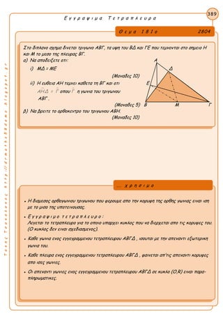 ΤακηςΤσακαλακοςhttp://drmaths58demo.blogspot.gr
Ε γ γ ρ α ψ ι μ α Τ ε τ ρ α π λ ε υ ρ α
Θ ε μ α 1 8 1 ο 2804
Στο διπλανο σχημα δινεται τριγωνο ΑΒΓ, τα υψη του ΒΔ και ΓΕ που τεμνονται στο σημειο Η
και Μ το μεσο της πλευρας ΒΓ.
α) Να αποδειξετε οτι: Α
i) ΜΔ = ΜΕ Δ
(Μοναδες 10)
ii) Η ευθεια ΑΗ τεμνει καθετα τη ΒΓ και οτι Ε
 ΑΗΔ = Γ οπου Γ η γωνια του τριγωνου
ΑΒΓ .
(Μοναδες 5) Β Μ Γ
β) Να βρειτε το ορθοκεντρο του τριγωνου ΑΒΗ.
(Μοναδες 10)
389
● Η διαμεσος ορθογωνιου τριγωνου που φερουμε απο την κορυφη της ορθης γωνιας ειναι ιση
με το μισο της υποτεινουσας.
● Ε γ γ ρ α ψ ι μ ο τ ε τ ρ α π λ ε υ ρ ο :
Λεγεται το τετραπλευρο για το οποιο υπαρχει κυκλος που να διερχεται απο τις κορυφες του.
(Ο κυκλος δεν ειναι σχεδιασμενος).
● Καθε γωνια ενος εγγεγραμμενου τετραπλευρου ΑΒΓΔ , ισουται με την απεναντι εξωτερικη
γωνια του.
● Καθε πλευρα ενος εγγεγραμμενου τετραπλευρου ΑΒΓΔ , φαινεται απ’τις απεναντι κορυφες
απο ισες γωνιες.
● Οι απεναντι γωνιες ενος εγγεγραμμενου τετραπλευρου ΑΒΓΔ σε κυκλο (Ο,R) ειναι παρα-
πληρωματικες.
... χ ρ η σ ι μ ο
 
