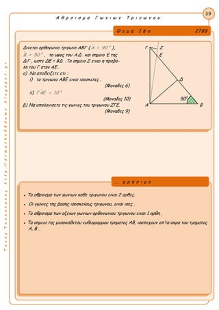 ΤακηςΤσακαλακοςhttp://drmaths58demo.blogspot.gr
Α θ ρ ο ι σ μ α Γ ω ν ι ω ν Τ ρ ι γ ω ν ο υ
Θ ε μ α 1 6 ο 2788
Δινεται ορθογωνιο τριγωνο ΑΒΓ (  0
Α = 90 ), Γ Ζ
 0
Β = 50 , το υψος του ΑΔ και σημειο Ε της Ε
ΔΓ , ωστε ΔΕ = ΒΔ .Το σημειο Ζ ειναι η προβο-
λη του Γ στην ΑΕ .
α) Να αποδειξετε οτι :
i) το τριγωνο ΑΒΕ ειναι ισοσκελες . Δ
(Μοναδες 6)
ii)  0
Γ ΑΕ = 10
(Μοναδες 10) 500
β) Να υπολογισετε τις γωνιες του τριγωνου ΖΓΕ. Α Β
(Μοναδες 9)
39
● Το αθροισμα των γωνιων καθε τριγωνου ειναι 2 ορθες.
● Οι γωνιες της βασης ισοσκελους τριγωνου, ειναι ισες .
● Το αθροισμα των οξειων γωνιων ορθογωνιου τριγωνου ειναι 1 ορθη .
● Τα σημεια της μεσοκαθετου ευθυγραμμου τμηματος ΑΒ, ισαπεχουν απ’τα ακρα του τμηματος
Α, Β .
... χ ρ η σ ι μ ο
 