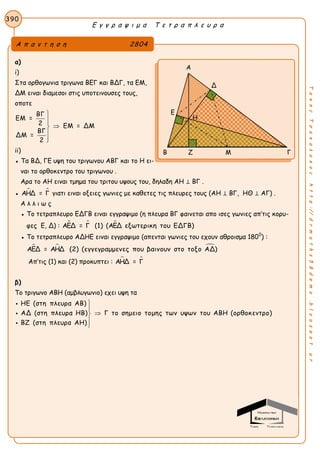 Ε γ γ ρ α ψ ι μ α Τ ε τ ρ α π λ ε υ ρ α
390
ΤακηςΤσακαλακοςhttp://drmaths58demo.blogspot.gr
α)
i)
Στα ορθογωνια τριγωνα ΒΕΓ και ΒΔΓ, τα ΕΜ,
ΔΜ ειναι διαμεσοι στις υποτεινουσες τους,
οποτε
ΒΓ
ΕΜ =
2 ΕΜ = ΔΜ
ΒΓ
ΔΜ =
2





ii)
● Τα ΒΔ, ΓΕ υψη του τριγωνου ΑΒΓ και το Η ει-
ναι το ορθοκεντρο του τριγωνου .
Αρα το ΑΗ ειναι τμημα του τριτου υψους του, δηλαδη AH ⊥ BΓ .
●  ΑΗΔ = Γ γιατι ειναι οξειες γωνιες με καθετες τις πλευρες τους (AH ⊥ BΓ, ΗΘ ⊥ ΑΓ) .
Α λ λ ι ω ς
● Το τετραπλευρο ΕΔΓΒ ειναι εγγραψιμο (η πλευρα ΒΓ φαινεται απο ισες γωνιες απ’τις κορυ-
φες Ε, Δ) :   ΑΕΔ = Γ (1) (ΑΕΔ εξωτερικη του ΕΔΓΒ)
● Το τετραπλευρο ΑΔΗΕ ειναι εγγραψιμο (απενται γωνιες του εχουν αθροισμα 1800
) :
  ΑΕΔ = ΑΗΔ (2) (εγγεγραμμενες που βαινουν στο τοξο ΑΔ)
Απ’τις (1) και (2) προκυπτει :  ΑΗΔ = Γ
β)
Το τριγωνο ΑΒΗ (αμβλυγωνιο) εχει υψη τα
ΗΕ (στη πλευρα ΑΒ)
ΑΔ (στη πλευρα ΗΒ) Γ το σημειο τομης των υψων του ΑΒΗ (ορθοκεντρο)
ΒΖ (στη πλευρα ΑΗ)








Α π α ν τ η σ η 2804
Α
Δ
Ε
Β Ζ Μ Γ
Η
 