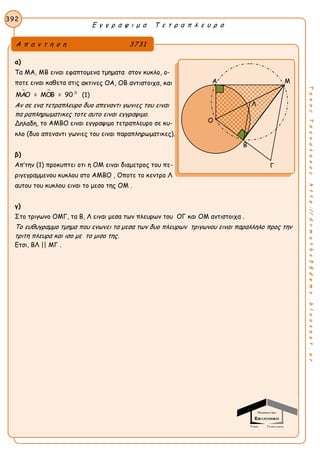 Ε γ γ ρ α ψ ι μ α Τ ε τ ρ α π λ ε υ ρ α
392
ΤακηςΤσακαλακοςhttp://drmaths58demo.blogspot.gr
α)
Τα MA, MB ειναι εφαπτομενα τμηματα στον κυκλο, ο-
ποτε ειναι καθετα στις ακτινες OA, OB αντιστοιχα, και
  0
ΜΑΟ = ΜΟΒ = 90 (1)
Αν σε ενα τετραπλευρο δυο απεναντι γωνιες του ειναι
πα ραπληρωματικες τοτε αυτο ειναι εγγραψιμο.
Δηλαδη, το AMBO ειναι εγγραψιμο τετραπλευρο σε κυ-
κλο (δυο απεναντι γωνιες του ειναι παραπληρωματικες).
β)
Απ’την (1) προκυπτει οτι η ΟΜ ειναι διαμετρος του πε-
ριγεγραμμενου κυκλου στο ΑΜΒΟ , Οποτε το κεντρο Λ
αυτου του κυκλου ειναι το μεσο της ΟΜ .
γ)
Στο τριγωνο ΟΜΓ, τα Β, Λ ειναι μεσα των πλευρων του ΟΓ και ΟΜ αντιστοιχα .
Το ευθυγραμμο τμημα που ενωνει τα μεσα των δυο πλευρων τριγωνου ειναι παραλληλο προς την
τριτη πλευρα και ισο με το μισο της.
Ετσι, ΒΛ || ΜΓ .
Α π α ν τ η σ η 3731
Α Μ
Β
Γ
Ο
Λ
 
