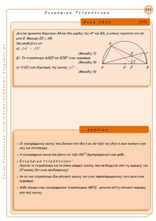 ΤακηςΤσακαλακοςhttp://drmaths58demo.blogspot.gr
Ε γ γ ρ α ψ ι μ α Τ ε τ ρ α π λ ε υ ρ α
Θ ε μ α 1 8 3 ο 3771
Δινεται ημικυκλιο διαμετρου ΑΒ και δυο χορδες του ΑΓ και ΒΔ, οι οποιες τεμνονται στο ση-
μειο Ε. Φερουμε EZ ⊥ AB .
Να αποδειξετε οτι: Δ
α)  ΔΑΓ = ΔΒΓ
(Μοναδες 7) Ε Γ
β) Τα τετραπλευρα ΑΔΕΖ και ΕΖΒΓ ειναι εγγραψιμα.
(Μοναδες 9)
γ) Η ΕΖ ειναι διχοτομος της γωνιας ΔΖΓ . Α Ο Ζ Β
(Μοναδες 9)
393
● Οι εγγεγραμμενες γωνιες που βαινουν στο ιδιο η σε ισα τοξα του ιδιου η ισων κυκλων ειναι
ισες και αντιστροφα.
● Η εγγεγραμμενη γωνια που βαινει σε τοξο 180 0
(ημιπεριφερεια) ειναι ορθη .
● Ε γ γ ρ α ψ ι μ ο τ ε τ ρ α π λ ε υ ρ ο :
Λεγεται το τετραπλευρο για το οποιο υπαρχει κυκλος που να διερχεται απο τις κορυφες του.
(Ο κυκλος δεν ειναι σχεδιασμενος).
● Αν σε ενα τετραπλευρο δυο απεναντι γωνιες του ειναι παραπληρωματικες τοτε αυτο ειναι
εγγραψιμο.
● Καθε πλευρα ενος εγγεγραμμενου τετραπλευρου ΑΒΓΔ , φαινεται απ’τις απεναντι κορυφες
απο ισες γωνιες.
... χ ρ η σ ι μ ο
 