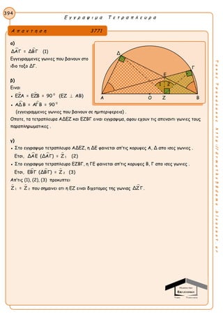 Ε γ γ ρ α ψ ι μ α Τ ε τ ρ α π λ ε υ ρ α
394
ΤακηςΤσακαλακοςhttp://drmaths58demo.blogspot.gr
α)
 ΔΑΓ = ΔΒΓ (1)
Εγγεγραμμενες γωνιες που βαινουν στο
ιδιο τοξο ΔΓ.
β)
Ειναι
●   0
ΕΖΑ = ΕΖΒ = 90 (ΕΖ ΑΒ)
●   0
ΑΔ Β = ΑΓ Β = 90
(εγγεγραμμενες γωνιες που βαινουν σε ημιπεριφερεια) .
Οποτε, τα τετραπλευρα ΑΔΕΖ και ΕΖΒΓ ειναι εγγραψιμα, αφου εχουν τις απεναντι γωνιες τους
παραπληρωματικες .
γ)
● Στο εγγραψιμο τετραπλευρο ΑΔΕΖ, η ΔΕ φαινεται απ’τις κορυφες Α, Δ απο ισες γωνιες .
Ετσι,   
1ΔΑΕ (ΔΑΓ) = Ζ (2)
● Στο εγγραψιμο τετραπλευρο ΕΖΒΓ, η ΓΕ φαινεται απ’τις κορυφες Β, Γ απο ισες γωνιες .
Ετσι,   
2ΕΒΓ (ΔΒΓ) = Ζ (3)
Απ’τις (1), (2), (3) προκυπτει
 
1 2Ζ = Ζ που σημαινει οτι η ΕΖ ειναι διχοτομος της γωνιας ΔΖ Γ.
Α π α ν τ η σ η 3771
Δ
Γ
Α Ο Ζ Β
Ε
1 2
 